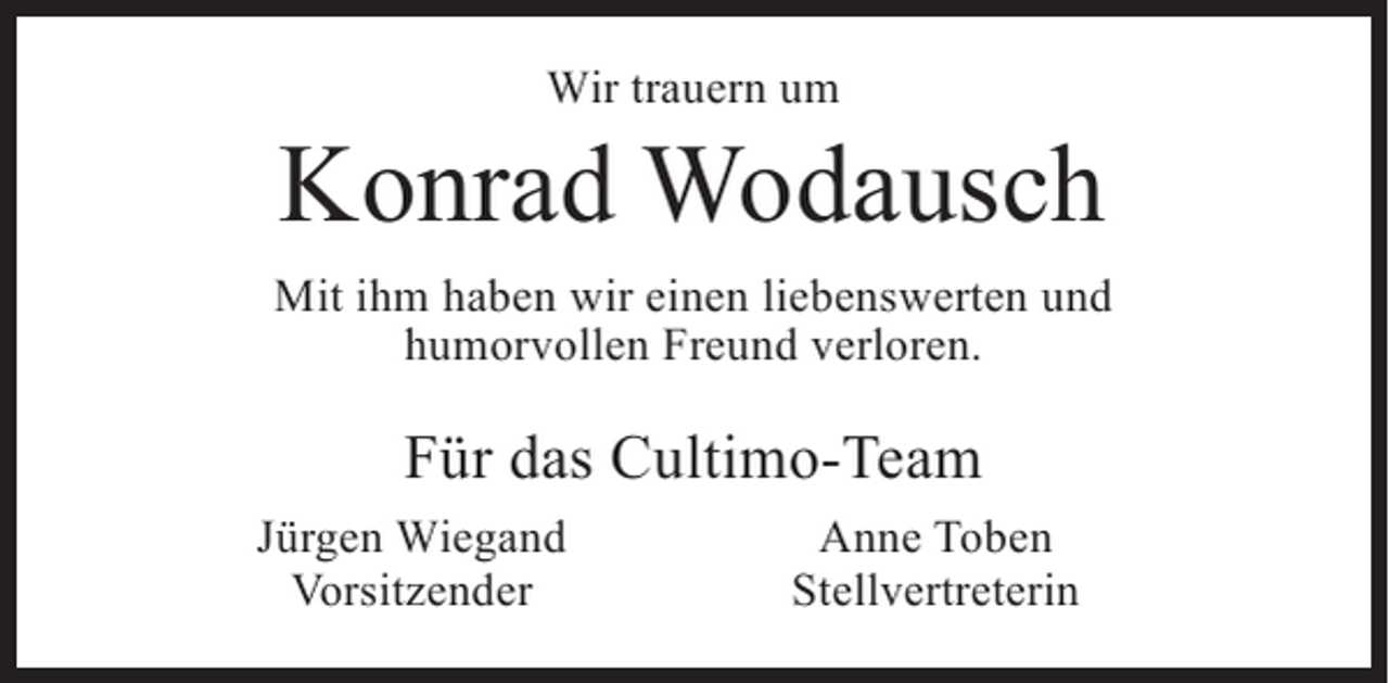 <p>Wir trauern um</p><p>Konrad Wodausch<br />Mit ihm haben wir einen liebenswerten und<br />humorvollen Freund verloren.</p><p>Für das Cultimo-Team</p><p>Jürgen Wiegand<br />Vorsitzender</p><p>Anne Toben<br />Stellvertreterin</p>