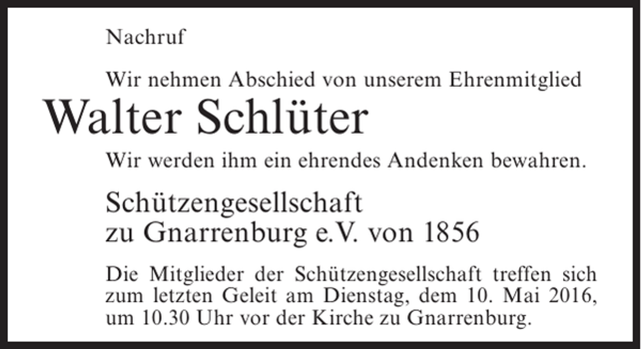 <p>Nachruf<br />Wir nehmen Abschied von unserem Ehrenmitglied</p><p>Walter Schlüter</p><p>Wir werden ihm ein ehrendes Andenken bewahren.</p><p>Schützengesellschaft<br />zu Gnarrenburg e.V. von 1856<br />Die Mitglieder der Schützengesellschaft treffen sich<br />zum letzten Geleit am Dienstag, dem 10. Mai 2016,<br />um 10.30 Uhr vor der Kirche zu Gnarrenburg.</p>