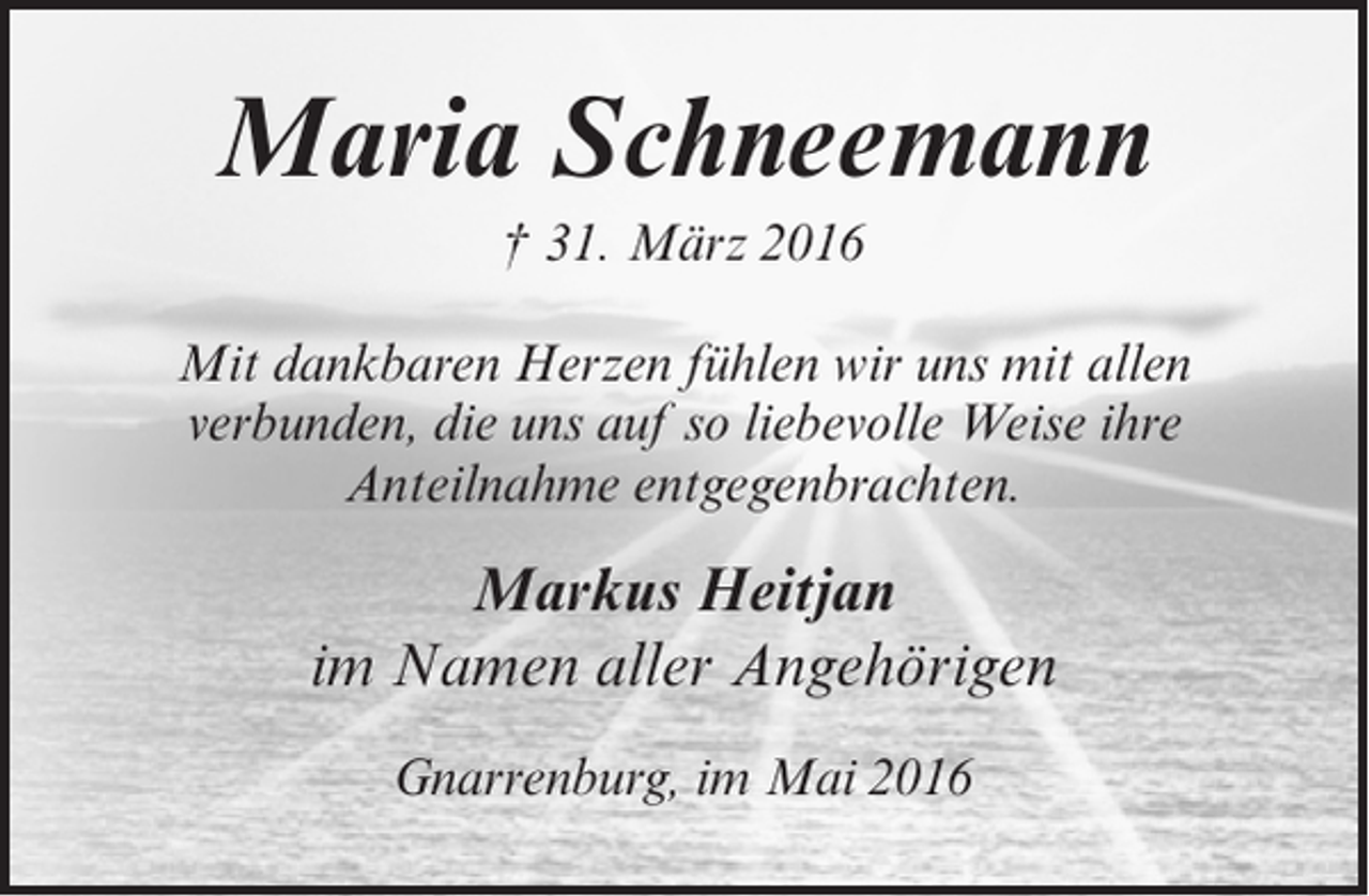 <p>Maria Schneemann<br />† 31. März 2016<br />Mit dankbaren Herzen fühlen wir uns mit allen<br />verbunden, die uns auf so liebevolle Weise ihre<br />Anteilnahme entgegenbrachten.</p><p>Markus Heitjan<br />im Namen aller Angehörigen<br />Gnarrenburg, im Mai 2016</p>