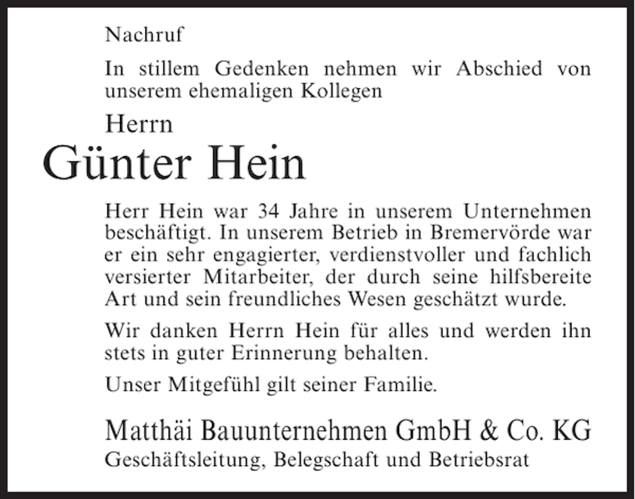 <p>Nachruf<br />In stillem Gedenken nehmen wir Abschied von<br />unserem ehemaligen Kollegen</p><p>Herrn</p><p>Günter Hein<br />Herr Hein war 34 Jahre in unserem Unternehmen<br />beschäftigt. In unserem Betrieb in Bremervörde war<br />er ein sehr engagierter, verdienstvoller und fachlich<br />versierter Mitarbeiter, der durch seine hilfsbereite<br />Art und sein freundliches Wesen geschätzt wurde.<br />Wir danken Herrn Hein für alles und werden ihn<br />stets in guter Erinnerung behalten.<br />Unser Mitgefühl gilt seiner Familie.</p><p>Matthäi Bauunternehmen GmbH &amp; Co. KG<br />Geschäftsleitung, Belegschaft und Betriebsrat</p>