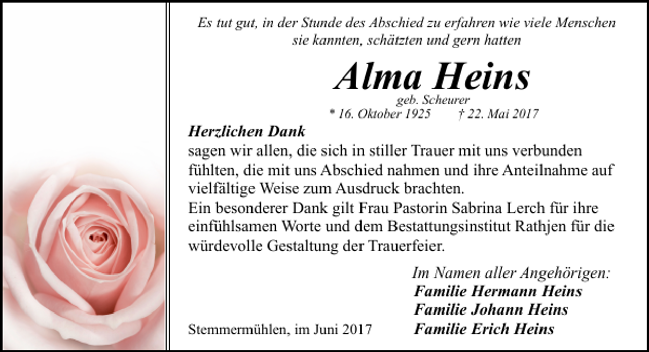 <p>Es tut gut, in der Stunde des Abschied zu erfahren wie viele Menschen<br />sie kannten, schätzten und gern hatten</p><p>Alma Heins</p><p>geb. Scheurer<br />* 16. Oktober 1925<br />† 22. Mai 2017</p><p>Herzlichen Dank<br />sagen wir allen, die sich in stiller Trauer mit uns verbunden<br />fühlten, die mit uns Abschied nahmen und ihre Anteilnahme auf<br />vielfältige Weise zum Ausdruck brachten.<br />Ein besonderer Dank gilt Frau Pastorin Sabrina Lerch für ihre<br />einfühlsamen Worte und dem Bestattungsinstitut Rathjen für die<br />würdevolle Gestaltung der Trauerfeier.</p><p>Stemmermühlen, im Juni 2017</p><p>Im Namen aller Angehörigen:<br />Familie Hermann Heins<br />Familie Johann Heins<br />Familie Erich Heins</p>