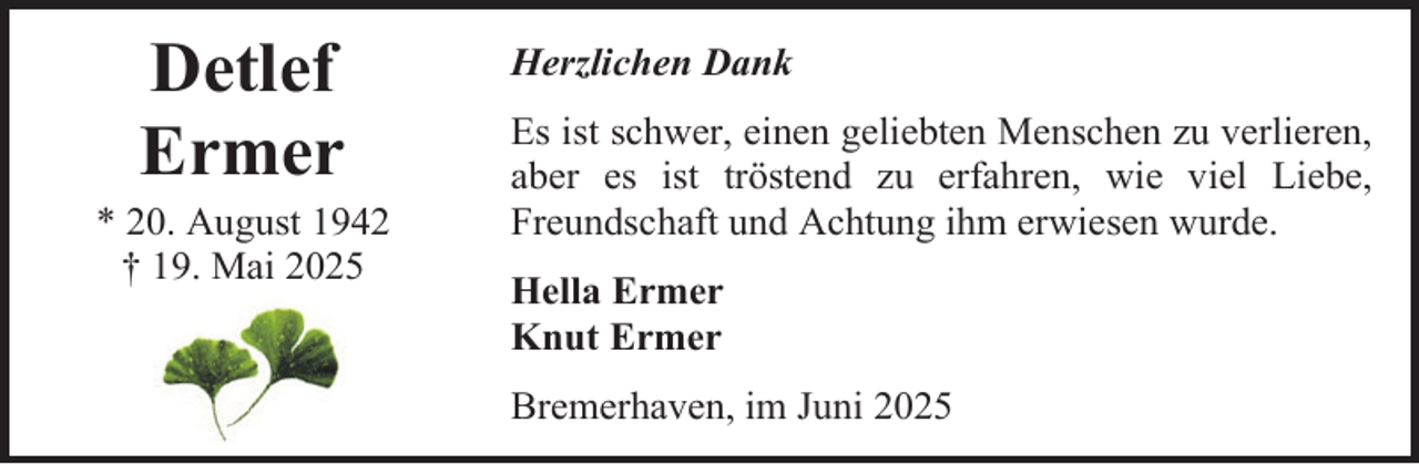 <p>Detlef<br />Ermer</p><p>* 20. August 1942<br />† 19. Mai 2025</p><p>Herzlichen Dank<br />Es ist schwer, einen geliebten Menschen zu verlieren,<br />aber es ist tröstend zu erfahren, wie viel Liebe,<br />Freundschaft und Achtung ihm erwiesen wurde.<br />Hella Ermer<br />Knut Ermer<br />Bremerhaven, im Juni 2025</p>