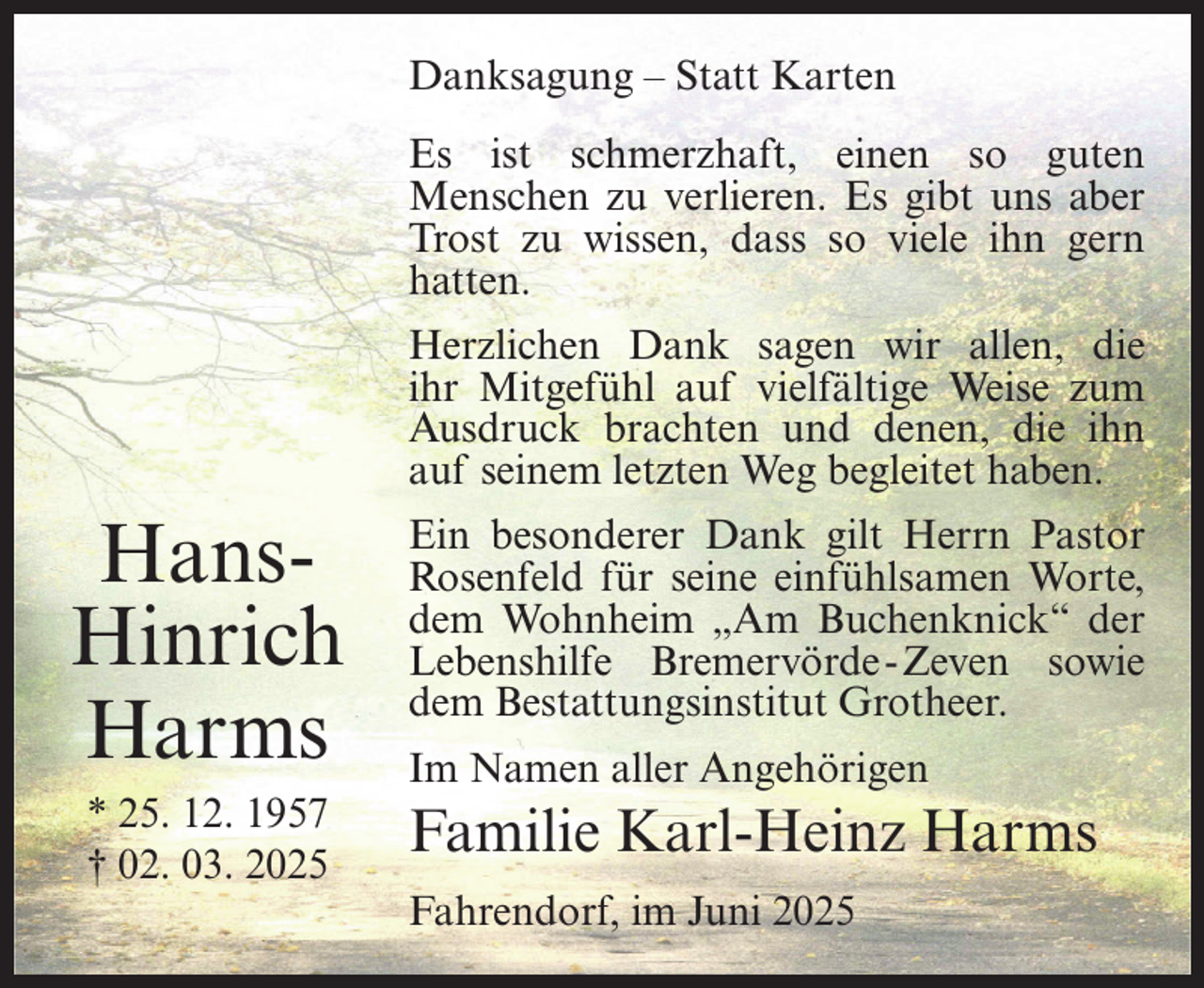 <p>Danksagung – Statt Karten<br />Es ist schmerzhaft, einen so guten<br />Menschen zu verlieren. Es gibt uns aber<br />Trost zu wissen, dass so viele ihn gern<br />hatten.<br />Herzlichen Dank sagen wir allen, die<br />ihr Mitgefühl auf vielfältige Weise zum<br />Ausdruck brachten und denen, die ihn<br />auf seinem letzten Weg begleitet haben.</p><p>HansHinrich<br />Harms<br />* 25. 12. 1957<br />† 02. 03. 2025</p><p>Ein besonderer Dank gilt Herrn Pastor<br />Rosenfeld für seine einfühlsamen Worte,<br />dem Wohnheim „Am Buchenknick“ der<br />Lebenshilfe Bremervörde -Zeven sowie<br />dem Bestattungsinstitut Grotheer.<br />Im Namen aller Angehörigen</p><p>Familie Karl-Heinz Harms<br />Fahrendorf, im Juni 2025</p>