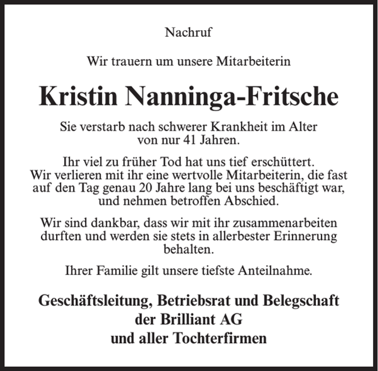 <p>Nachruf<br />Wir trauern um unsere Mitarbeiterin</p><p>Kristin Nanninga-Fritsche<br />Sie verstarb nach schwerer Krankheit im Alter<br />von nur 41 Jahren.<br />Ihr viel zu früher Tod hat uns tief erschüttert.<br />Wir verlieren mit ihr eine wertvolle Mitarbeiterin, die fast<br />auf den Tag genau 20 Jahre lang bei uns beschäftigt war,<br />und nehmen betroffen Abschied.<br />Wir sind dankbar, dass wir mit ihr zusammenarbeiten<br />durften und werden sie stets in allerbester Erinnerung<br />behalten.<br />Ihrer Familie gilt unsere tiefste Anteilnahme.</p><p>Geschäftsleitung, Betriebsrat und Belegschaft<br />der Brilliant AG<br />und aller Tochterfirmen</p>