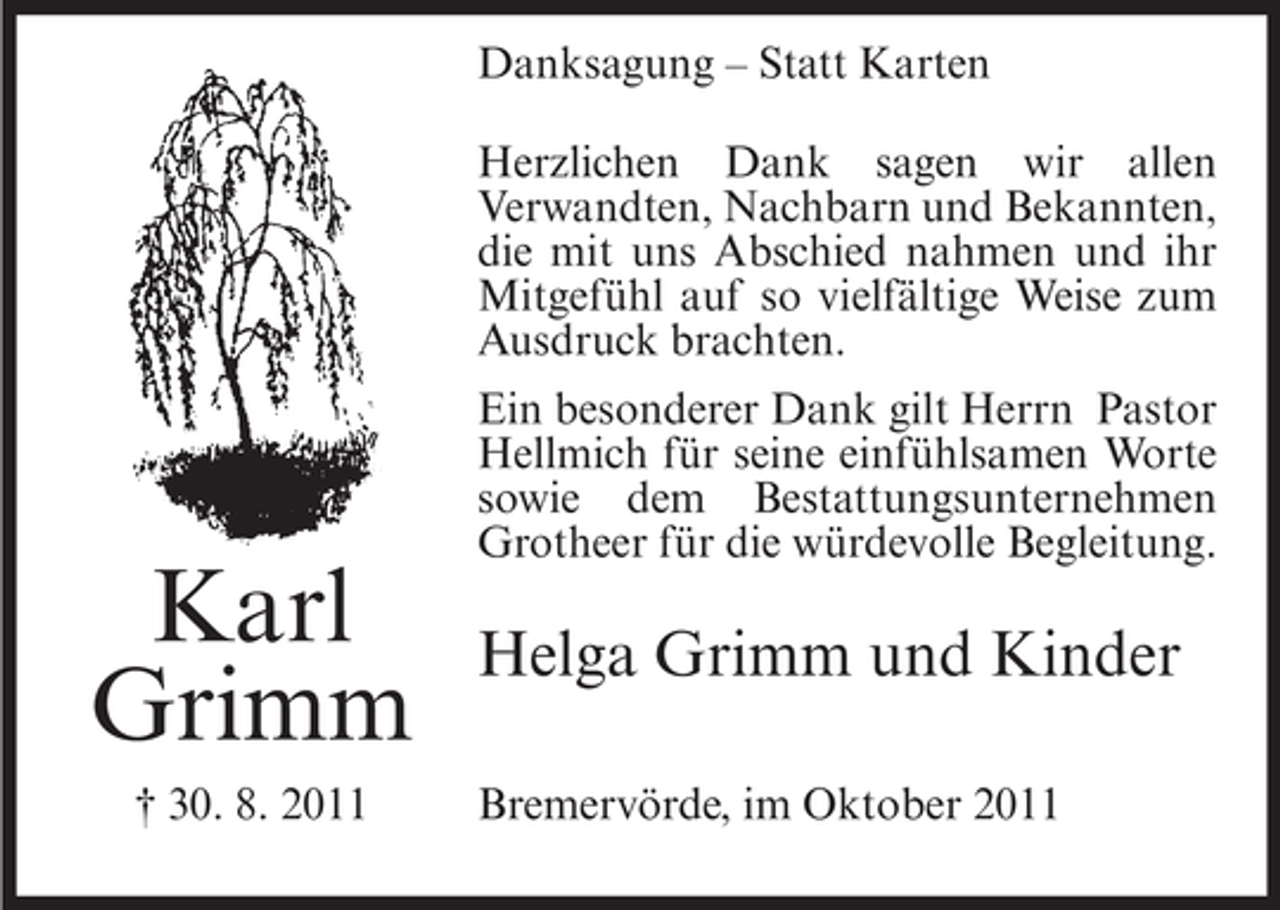 <p>Danksagung – Statt Karten<br />Herzlichen Dank sagen wir allen<br />Verwandten, Nachbarn und Bekannten,<br />die mit uns Abschied nahmen und ihr<br />Mitgefühl auf so vielfältige Weise zum<br />Ausdruck brachten.</p><p>Karl<br />Grimm<br />† 30. 8. 2011</p><p>Ein besonderer Dank gilt Herrn Pastor<br />Hellmich für seine einfühlsamen Worte<br />sowie dem Bestattungsunternehmen<br />Grotheer für die würdevolle Begleitung.</p><p>Helga Grimm und Kinder<br />Bremervörde, im Oktober 2011</p>