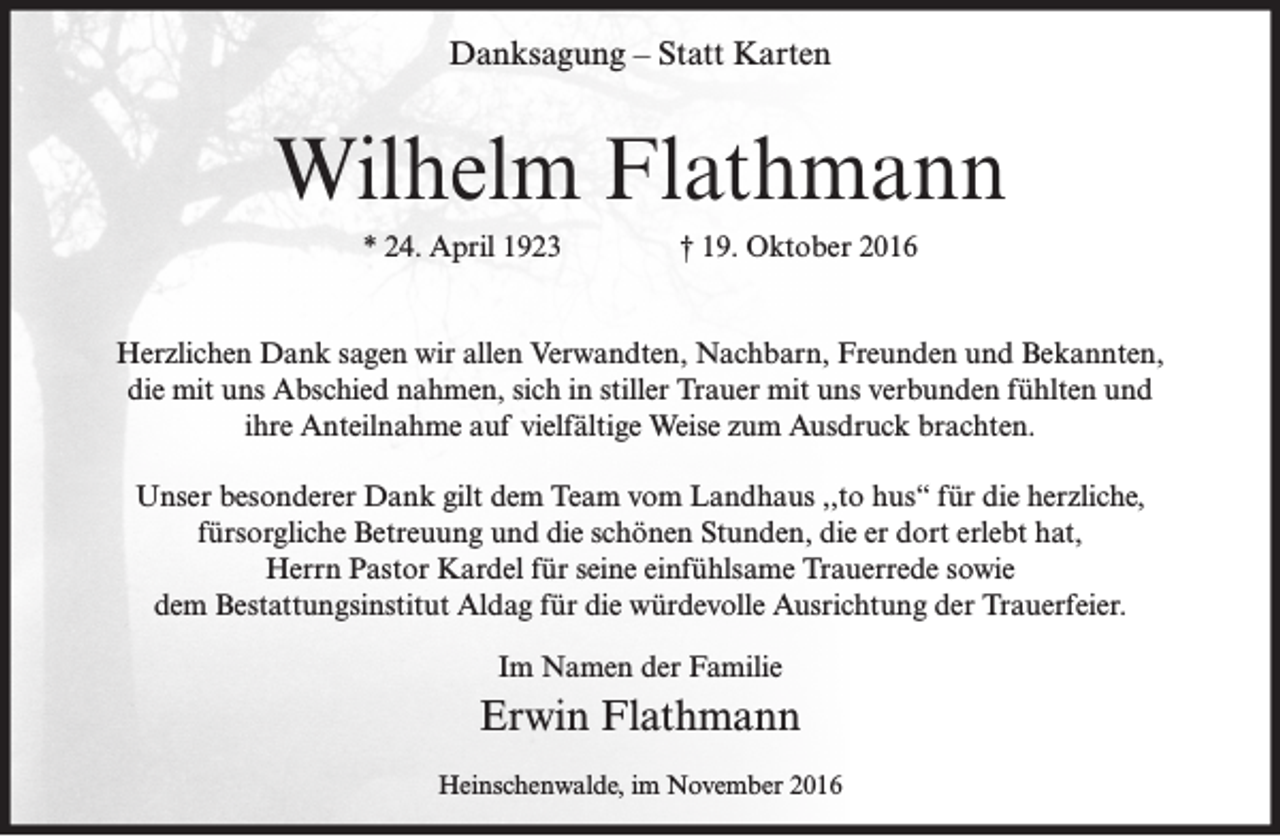 <p>Danksagung – Statt Karten</p><p>Wilhelm Flathmann<br />* 24. April 1923</p><p>† 19. Oktober 2016</p><p>Herzlichen Dank sagen wir allen Verwandten, Nachbarn, Freunden und Bekannten,<br />die mit uns Abschied nahmen, sich in stiller Trauer mit uns verbunden fühlten und<br />ihre Anteilnahme auf vielfältige Weise zum Ausdruck brachten.<br />Unser besonderer Dank gilt dem Team vom Landhaus ,,to hus“ für die herzliche,<br />fürsorgliche Betreuung und die schönen Stunden, die er dort erlebt hat,<br />Herrn Pastor Kardel für seine einfühlsame Trauerrede sowie<br />dem Bestattungsinstitut Aldag für die würdevolle Ausrichtung der Trauerfeier.<br />Im Namen der Familie</p><p>Erwin Flathmann<br />Heinschenwalde, im November 2016</p>