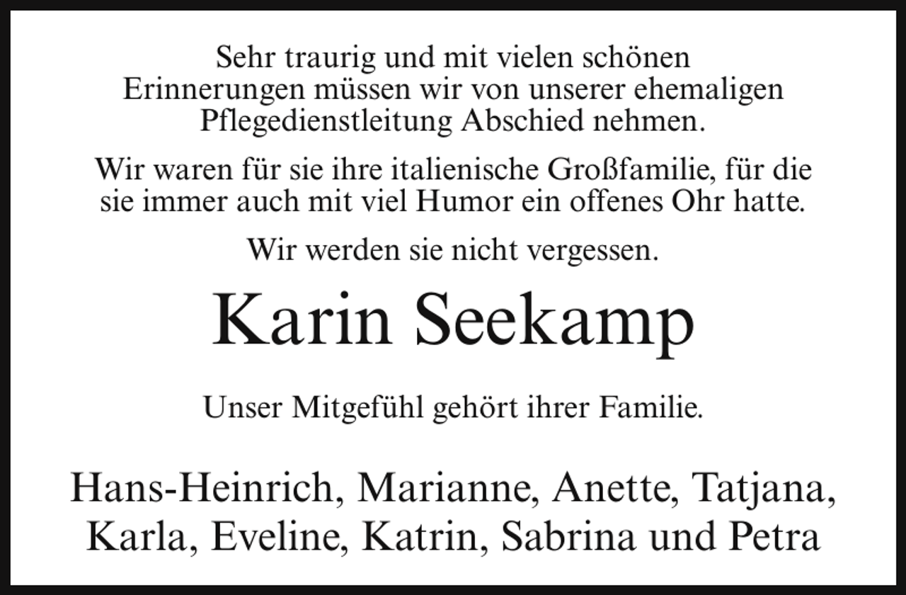 <p>Sehr traurig und mit vielen schönen<br />Erinnerungen müssen wir von unserer ehemaligen<br />Pflegedienstleitung Abschied nehmen.<br />Wir waren für sie ihre italienische Großfamilie, für die<br />sie immer auch mit viel Humor ein offenes Ohr hatte.<br />Wir werden sie nicht vergessen.</p><p>Karin Seekamp<br />Unser Mitgefühl gehört ihrer Familie.</p><p>Hans-Heinrich, Marianne, Anette, Tatjana,<br />Karla, Eveline, Katrin, Sabrina und Petra</p>