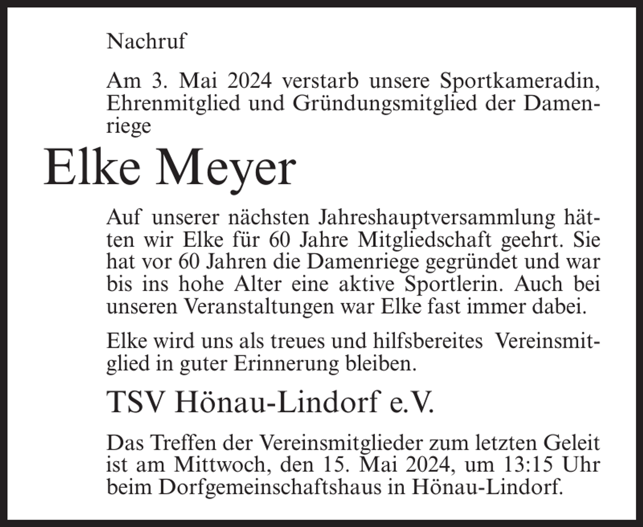 <p>Nachruf<br />Am 3. Mai 2024 verstarb unsere Sportkameradin,<br />Ehrenmitglied und Gründungsmitglied der Damenriege</p><p>Elke Meyer</p><p>Auf unserer nächsten Jahreshauptversammlung hätten wir Elke für 60 Jahre Mitgliedschaft geehrt. Sie<br />hat vor 60 Jahren die Damenriege gegründet und war<br />bis ins hohe Alter eine aktive Sportlerin. Auch bei<br />unseren Veranstaltungen war Elke fast immer dabei.<br />Elke wird uns als treues und hilfsbereites Vereinsmitglied in guter Erinnerung bleiben.</p><p>TSV Hönau-Lindorf e.V.<br />Das Treffen der Vereinsmitglieder zum letzten Geleit<br />ist am Mittwoch, den 15. Mai 2024, um 13:15 Uhr<br />beim Dorfgemeinschaftshaus in Hönau-Lindorf.</p>