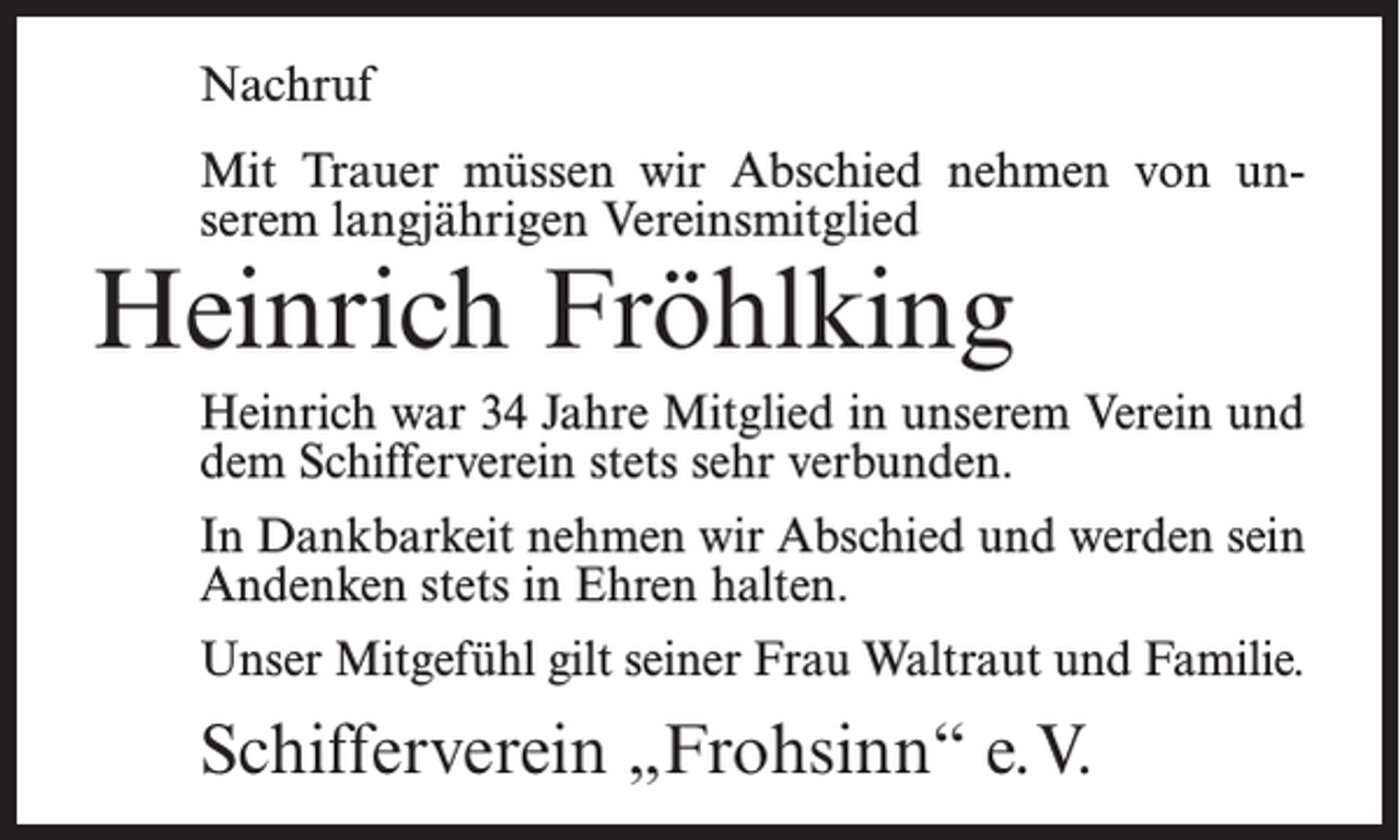 <p>Nachruf<br />Mit Trauer müssen wir Abschied nehmen von unserem langjährigen Vereinsmitglied</p><p>Heinrich Fröhlking</p><p>Heinrich war 34 Jahre Mitglied in unserem Verein und<br />dem Schifferverein stets sehr verbunden.<br />In Dankbarkeit nehmen wir Abschied und werden sein<br />Andenken stets in Ehren halten.<br />Unser Mitgefühl gilt seiner Frau Waltraut und Familie.</p><p>Schifferverein „Frohsinn“ e.V.</p>