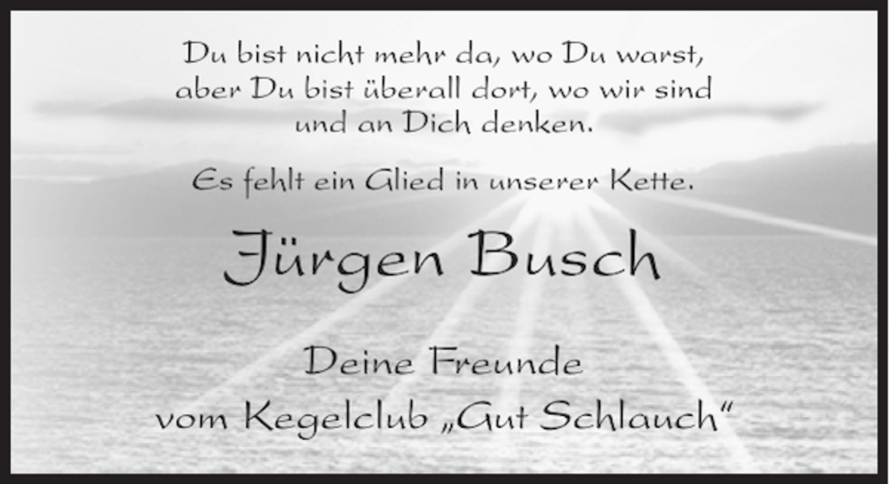 <p>Du bist nicht mehr da, wo Du warst,<br />aber Du bist überall dort, wo wir sind<br />und an Dich denken.<br />Es fehlt ein Glied in unserer Kette.</p><p>Jürgen Busch<br />Deine Freunde<br />vom Kegelclub „Gut Schlauch“</p>