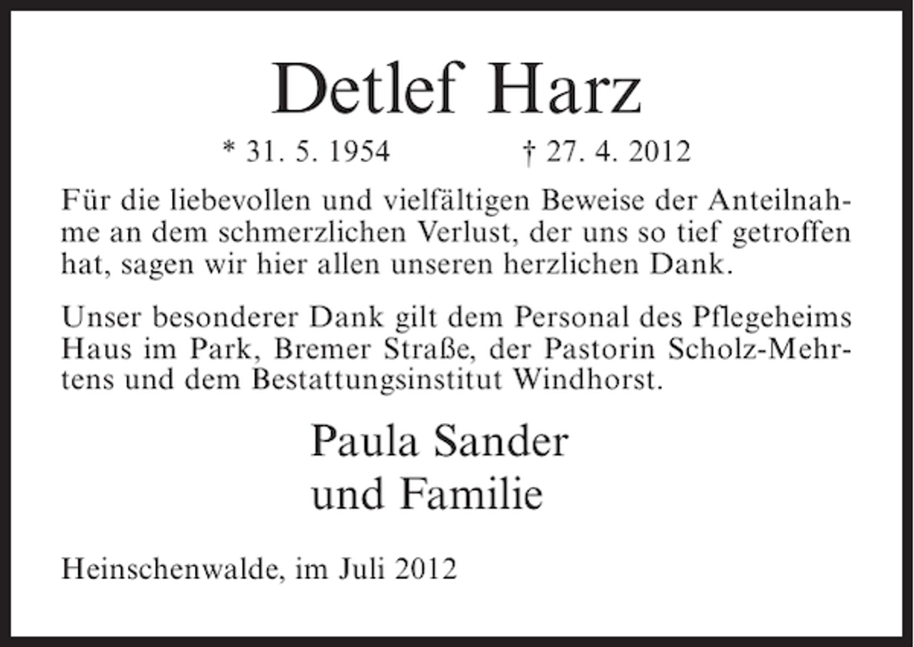 <p>Detlef Harz<br />* 31. 5. 1954</p><p>† 27. 4. 2012</p><p>Für die liebevollen und vielfältigen Beweise der Anteilnahme an dem schmerzlichen Verlust, der uns so tief getroffen<br />hat, sagen wir hier allen unseren herzlichen Dank.<br />Unser besonderer Dank gilt dem Personal des Pflegeheims<br />Haus im Park, Bremer Straße, der Pastorin Scholz-Mehrtens und dem Bestattungsinstitut Windhorst.</p><p>Paula Sander<br />und Familie<br />Heinschenwalde, im Juli 2012</p>