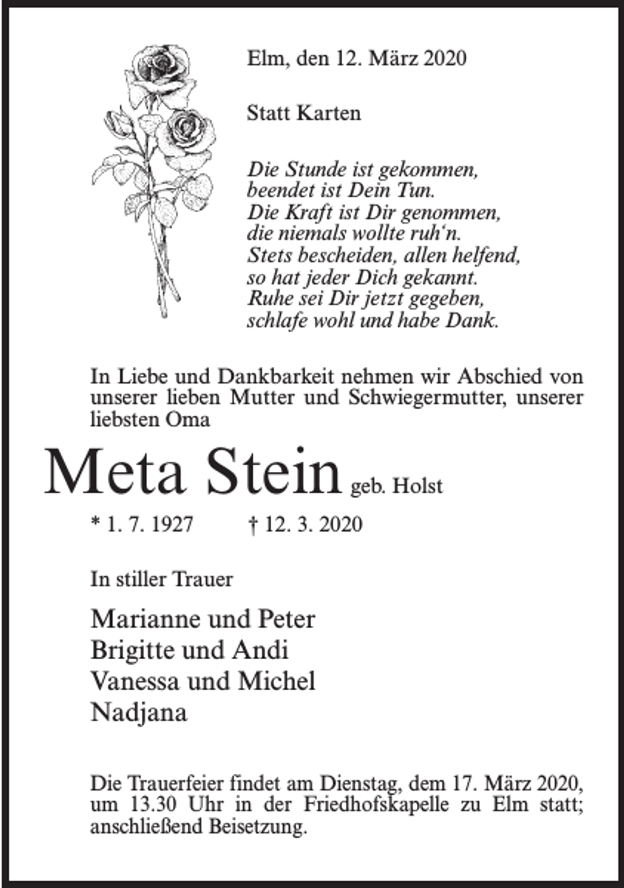 <p>Elm, den 12. März 2020<br />Statt Karten<br />Die Stunde ist gekommen,<br />beendet ist Dein Tun.<br />Die Kraft ist Dir genommen,<br />die niemals wollte ruh‘n.<br />Stets bescheiden, allen helfend,<br />so hat jeder Dich gekannt.<br />Ruhe sei Dir jetzt gegeben,<br />schlafe wohl und habe Dank.<br />In Liebe und Dankbarkeit nehmen wir Abschied von<br />unserer lieben Mutter und Schwiegermutter, unserer<br />liebsten Oma</p><p>Meta Stein</p><p>geb. Holst</p><p>* 1. 7. 1927 † 12. 3. 2020<br />In stiller Trauer</p><p>Marianne und Peter<br />Brigitte und Andi<br />Vanessa und Michel<br />Nadjana<br />Die Trauerfeier findet am Dienstag, dem 17. März 2020,<br />um 13.30 Uhr in der Friedhofskapelle zu Elm statt;<br />anschließend Beisetzung.</p>
