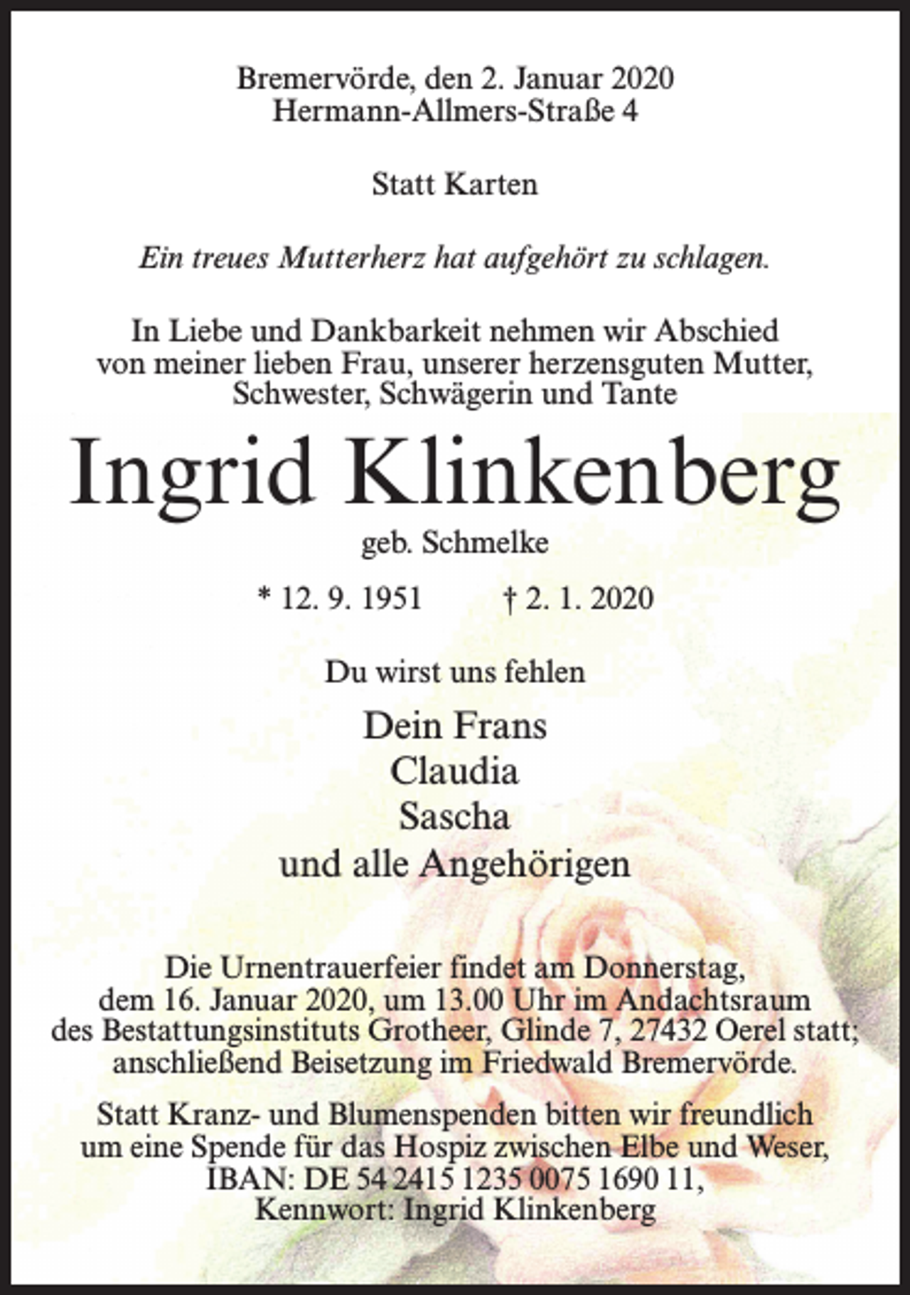 <p>Bremervörde, den 2. Januar 2020<br />Hermann-Allmers-Straße 4<br />Statt Karten<br />Ein treues Mutterherz hat aufgehört zu schlagen.<br />In Liebe und Dankbarkeit nehmen wir Abschied<br />von meiner lieben Frau, unserer herzensguten Mutter,<br />Schwester, Schwägerin und Tante</p><p>Ingrid Klinkenberg<br />geb. Schmelke</p><p>* 12. 9. 1951 † 2. 1. 2020<br />Du wirst uns fehlen</p><p>Dein Frans<br />Claudia<br />Sascha<br />und alle Angehörigen<br />Die Urnentrauerfeier findet am Donnerstag,<br />dem 16. Januar 2020, um 13.00 Uhr im Andachtsraum<br />des Bestattungsinstituts Grotheer, Glinde 7, 27432 Oerel statt;<br />anschließend Beisetzung im Friedwald Bremervörde.<br />Statt Kranz- und Blumenspenden bitten wir freundlich<br />um eine Spende für das Hospiz zwischen Elbe und Weser,<br />IBAN: DE 54 2415 1235 0075 1690 11,<br />Kennwort: Ingrid Klinkenberg</p>