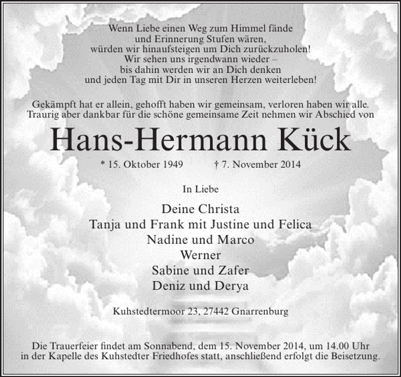 <p>Wenn Liebe einen Weg zum Himmel fände<br />und Erinnerung Stufen wären,<br />würden wir hinaufsteigen um Dich zurückzuholen!<br />Wir sehen uns irgendwann wieder –<br />bis dahin werden wir an Dich denken<br />und jeden Tag mit Dir in unseren Herzen weiterleben!<br />Gekämpft hat er allein, gehofft haben wir gemeinsam, verloren haben wir alle.<br />Traurig aber dankbar für die schöne gemeinsame Zeit nehmen wir Abschied von</p><p>Hans-Hermann Kück<br />* 15. Oktober 1949</p><p>† 7. November 2014</p><p>In Liebe</p><p>Deine Christa<br />Tanja und Frank mit Justine und Felica<br />Nadine und Marco<br />Werner<br />Sabine und Zafer<br />Deniz und Derya<br />Kuhstedtermoor 23, 27442 Gnarrenburg<br />Die Trauerfeier findet am Sonnabend, dem 15. November 2014, um 14.00 Uhr<br />in der Kapelle des Kuhstedter Friedhofes statt, anschließend erfolgt die Beisetzung.</p>