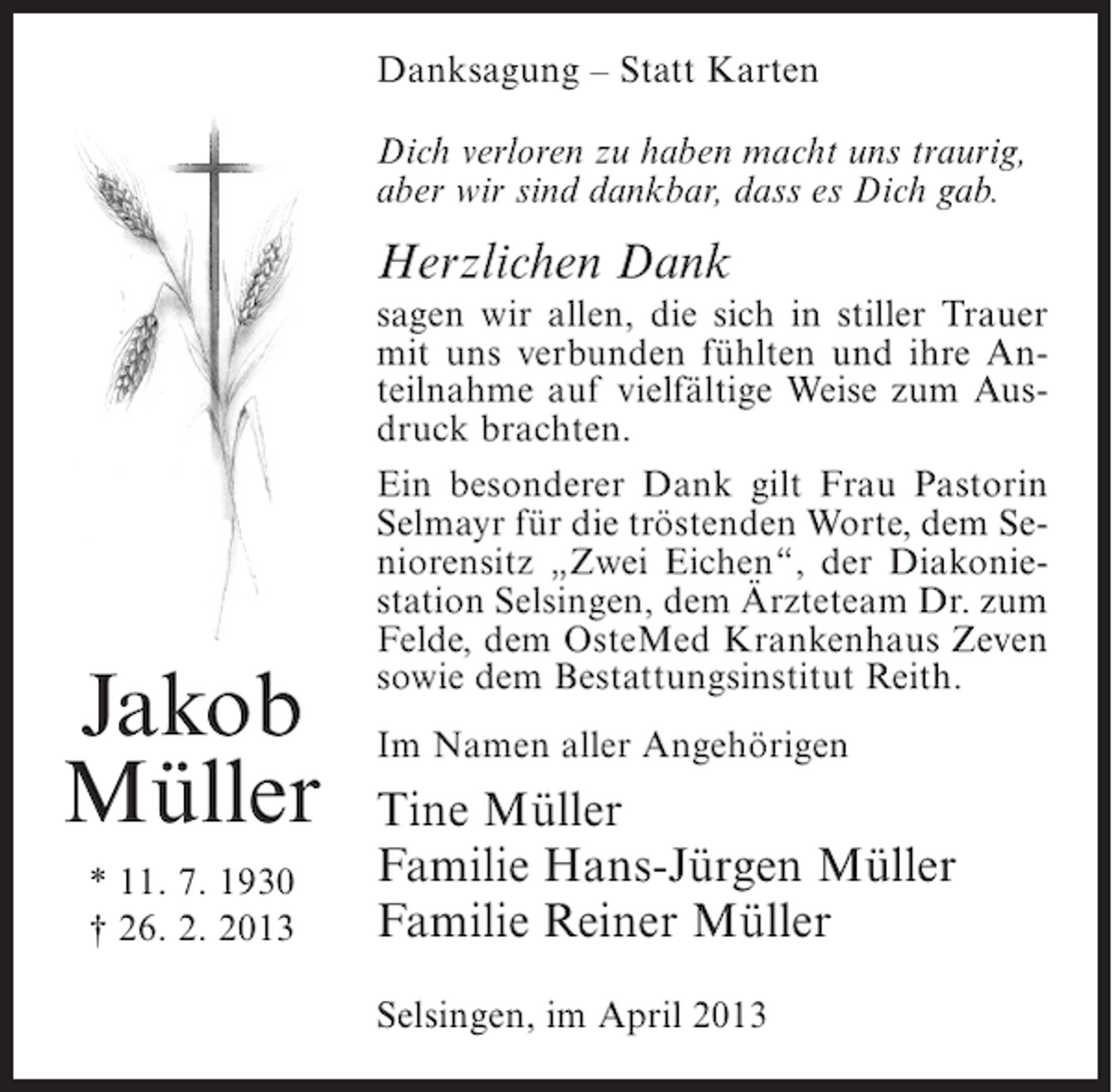 <p>Danksagung – Statt Karten<br />Dich verloren zu haben macht uns traurig,<br />aber wir sind dankbar, dass es Dich gab.</p><p>Herzlichen Dank</p><p>Jakob<br />Müller<br />* 11. 7. 1930<br />† 26. 2. 2013</p><p>sagen wir allen, die sich in stiller Trauer<br />mit uns verbunden fühlten und ihre Anteilnahme auf vielfältige Weise zum Ausdruck brachten.<br />Ein besonderer Dank gilt Frau Pastorin<br />Selmayr für die tröstenden Worte, dem Seniorensitz „Zwei Eichen“, der Diakoniestation Selsingen, dem Ärzteteam Dr. zum<br />Felde, dem OsteMed Krankenhaus Zeven<br />sowie dem Bestattungsinstitut Reith.<br />Im Namen aller Angehörigen</p><p>Tine Müller<br />Familie Hans-Jürgen Müller<br />Familie Reiner Müller<br />Selsingen, im April 2013</p>