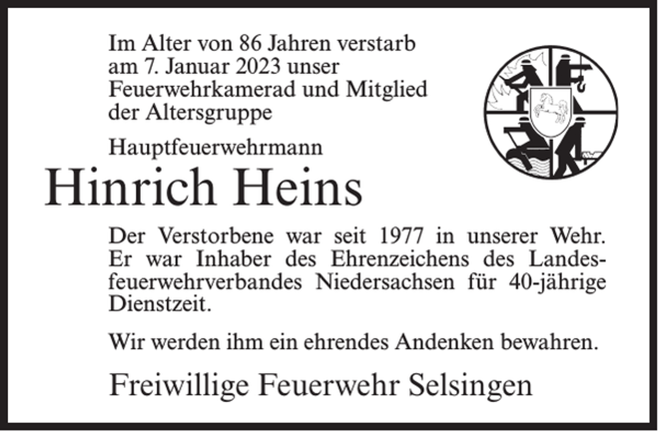 <p>Im Alter von 86 Jahren verstarb<br />am 7. Januar 2023 unser<br />Feuerwehrkamerad und Mitglied<br />der Altersgruppe<br />Hauptfeuerwehrmann</p><p>Hinrich Heins<br />Der Verstorbene war seit 1977 in unserer Wehr.<br />Er war Inhaber des Ehrenzeichens des Landesfeuerwehrverbandes Niedersachsen für 40-jährige<br />Dienstzeit.<br />Wir werden ihm ein ehrendes Andenken bewahren.</p><p>Freiwillige Feuerwehr Selsingen</p>