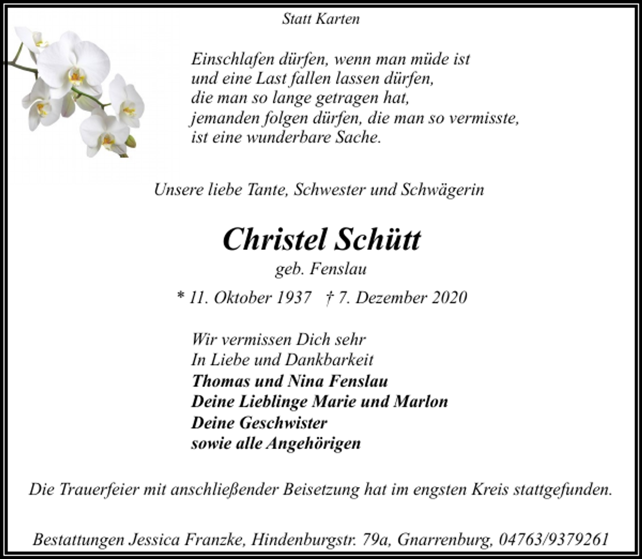 <p>Statt Karten</p><p>Einschlafen dürfen, wenn man müde ist<br />und eine Last fallen lassen dürfen,<br />die man so lange getragen hat,<br />jemanden folgen dürfen, die man so vermisste,<br />ist eine wunderbare Sache.<br />Unsere liebe Tante, Schwester und Schwägerin</p><p>Christel Schütt<br />geb. Fenslau</p><p>* 11. Oktober 1937 † 7. Dezember 2020<br />Wir vermissen Dich sehr<br />In Liebe und Dankbarkeit<br />Thomas und Nina Fenslau<br />Deine Lieblinge Marie und Marlon<br />Deine Geschwister<br />sowie alle Angehörigen<br />Die Trauerfeier mit anschließender Beisetzung hat im engsten Kreis stattgefunden.<br />Bestattungen Jessica Franzke, Hindenburgstr. 79a, Gnarrenburg, 04763/9379261</p>