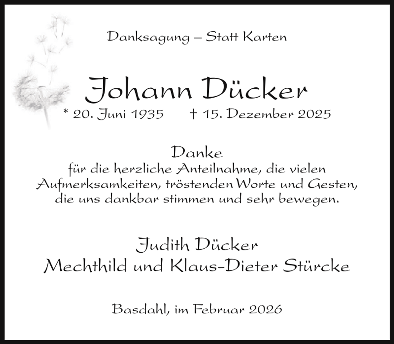 <p>Danksagung – Statt Karten</p><p>Johann Dücker</p><p>* 20. Juni 1935</p><p>† 15. Dezember 2025</p><p>Danke</p><p>für die herzliche Anteilnahme, die vielen<br />Aufmerksamkeiten, tröstenden Worte und Gesten,<br />die uns dankbar stimmen und sehr bewegen.</p><p>Judith Dücker<br />Mechthild und Klaus-Dieter Stürcke<br />Basdahl, im Februar 2026</p>