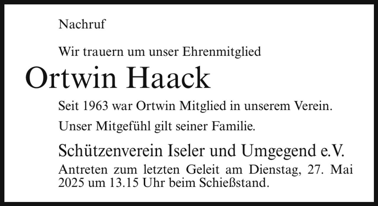 <p>Nachruf<br />Wir trauern um unser Ehrenmitglied</p><p>Ortwin Haack</p><p>Seit 1963 war Ortwin Mitglied in unserem Verein.<br />Unser Mitgefühl gilt seiner Familie.</p><p>Schützenverein Iseler und Umgegend e.V.</p><p>Antreten zum letzten Geleit am Dienstag, 27. Mai<br />2025 um 13.15 Uhr beim Schießstand.</p>