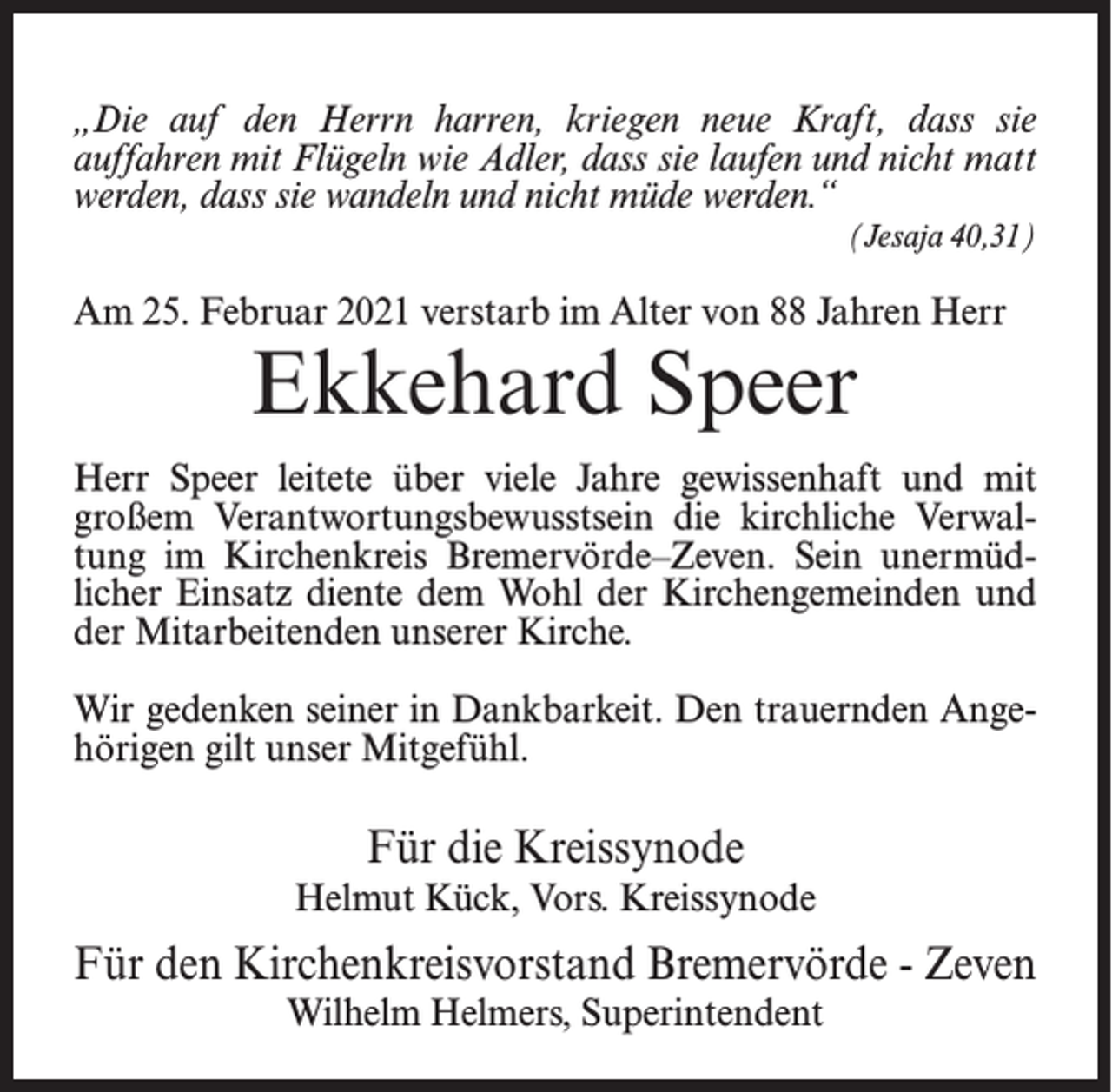 <p>„Die auf den Herrn harren, kriegen neue Kraft, dass sie<br />auffahren mit Flügeln wie Adler, dass sie laufen und nicht matt<br />werden, dass sie wandeln und nicht müde werden.“<br />(Jesaja 40,31)</p><p>Am 25. Februar 2021 verstarb im Alter von 88 Jahren Herr</p><p>Ekkehard Speer</p><p>Herr Speer leitete über viele Jahre gewissenhaft und mit<br />großem Verantwortungsbewusstsein die kirchliche Verwaltung im Kirchenkreis Bremervörde–Zeven. Sein unermüdlicher Einsatz diente dem Wohl der Kirchengemeinden und<br />der Mitarbeitenden unserer Kirche.<br />Wir gedenken seiner in Dankbarkeit. Den trauernden Angehörigen gilt unser Mitgefühl.</p><p>Für die Kreissynode<br />Helmut Kück, Vors. Kreissynode</p><p>Für den Kirchenkreisvorstand Bremervörde - Zeven<br />Wilhelm Helmers, Superintendent</p>