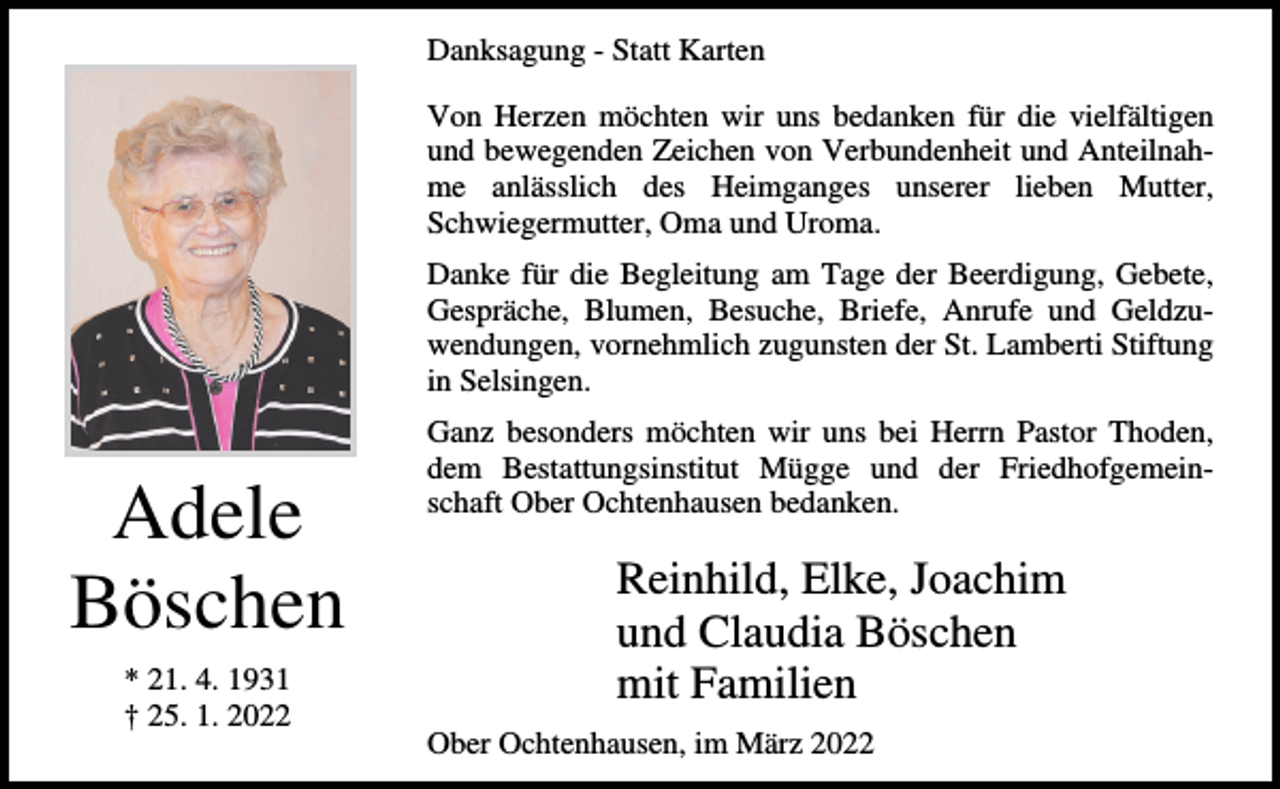 <p>Danksagung - Statt Karten<br />Von Herzen möchten wir uns bedanken für die vielfältigen<br />und bewegenden Zeichen von Verbundenheit und Anteilnahme anlässlich des Heimganges unserer lieben Mutter,<br />Schwiegermutter, Oma und Uroma.<br />Danke für die Begleitung am Tage der Beerdigung, Gebete,<br />Gespräche, Blumen, Besuche, Briefe, Anrufe und Geldzuwendungen, vornehmlich zugunsten der St. Lamberti Stiftung<br />in Selsingen.</p><p>Adele<br />Böschen<br />* 21. 4. 1931<br />† 25. 1. 2022</p><p>Ganz besonders möchten wir uns bei Herrn Pastor Thoden,<br />dem Bestattungsinstitut Mügge und der Friedhofgemeinschaft Ober Ochtenhausen bedanken.</p><p>Reinhild, Elke, Joachim<br />und Claudia Böschen<br />mit Familien<br />Ober Ochtenhausen, im März 2022</p>