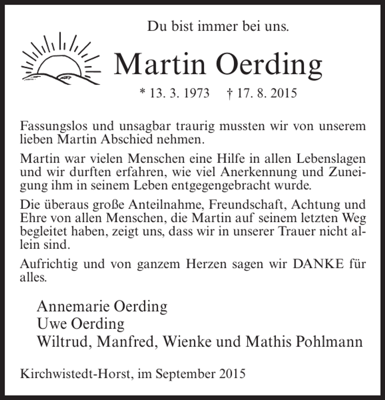 <p>Du bist immer bei uns.</p><p>Martin Oerding<br />* 13. 3. 1973</p><p>† 17. 8. 2015</p><p>Fassungslos und unsagbar traurig mussten wir von unserem<br />lieben Martin Abschied nehmen.<br />Martin war vielen Menschen eine Hilfe in allen Lebenslagen<br />und wir durften erfahren, wie viel Anerkennung und Zuneigung ihm in seinem Leben entgegengebracht wurde.<br />Die überaus große Anteilnahme, Freundschaft, Achtung und<br />Ehre von allen Menschen, die Martin auf seinem letzten Weg<br />begleitet haben, zeigt uns, dass wir in unserer Trauer nicht allein sind.<br />Aufrichtig und von ganzem Herzen sagen wir DANKE für<br />alles.</p><p>Annemarie Oerding<br />Uwe Oerding<br />Wiltrud, Manfred, Wienke und Mathis Pohlmann<br />Kirchwistedt-Horst, im September 2015</p>