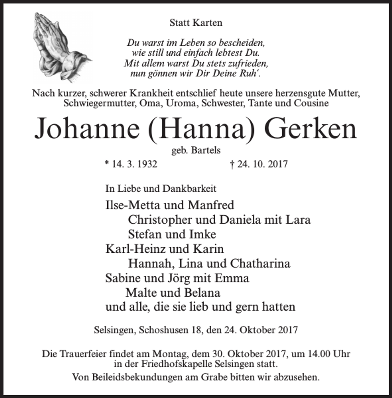 <p>Statt Karten<br />Du warst im Leben so bescheiden,<br />wie still und einfach lebtest Du.<br />Mit allem warst Du stets zufrieden,<br />nun gönnen wir Dir Deine Ruh‘.<br />Nach kurzer, schwerer Krankheit entschlief heute unsere herzensgute Mutter,<br />Schwiegermutter, Oma, Uroma, Schwester, Tante und Cousine</p><p>Johanne (Hanna) Gerken<br />* 14. 3. 1932</p><p>geb. Bartels<br />† 24. 10. 2017</p><p>In Liebe und Dankbarkeit</p><p>Ilse-Metta und Manfred<br />Christopher und Daniela mit Lara<br />Stefan und Imke<br />Karl-Heinz und Karin<br />Hannah, Lina und Chatharina<br />Sabine und Jörg mit Emma<br />Malte und Belana<br />und alle, die sie lieb und gern hatten<br />Selsingen, Schoshusen 18, den 24. Oktober 2017<br />Die Trauerfeier findet am Montag, dem 30. Oktober 2017, um 14.00 Uhr<br />in der Friedhofskapelle Selsingen statt.<br />Von Beileidsbekundungen am Grabe bitten wir abzusehen.</p>