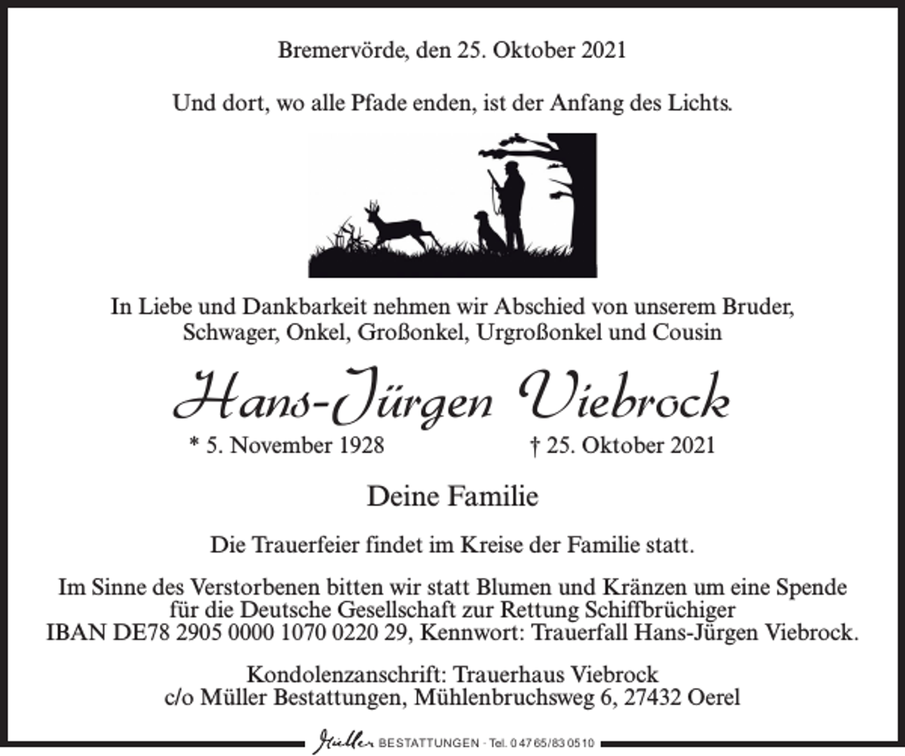 <p>Bremervörde, den 25. Oktober 2021<br />Und dort, wo alle Pfade enden, ist der Anfang des Lichts.</p><p>In Liebe und Dankbarkeit nehmen wir Abschied von unserem Bruder,<br />Schwager, Onkel, Großonkel, Urgroßonkel und Cousin</p><p>Hans-Jürgen Viebrock<br />* 5. November 1928</p><p>† 25. Oktober 2021</p><p>Deine Familie<br />Die Trauerfeier findet im Kreise der Familie statt.<br />Im Sinne des Verstorbenen bitten wir statt Blumen und Kränzen um eine Spende<br />für die Deutsche Gesellschaft zur Rettung Schiffbrüchiger<br />IBAN DE78 2905 0000 107220 29, Kennwort: Trauerfall Hans-Jürgen Viebrock.<br />Kondolenzanschrift: Trauerhaus Viebrock<br />c/o Müller Bestattungen, Mühlenbruchsweg 6, 27432 Oerel<br />BESTATTUNGEN ∙ Tel. 0 47 65 /83 05 10</p>