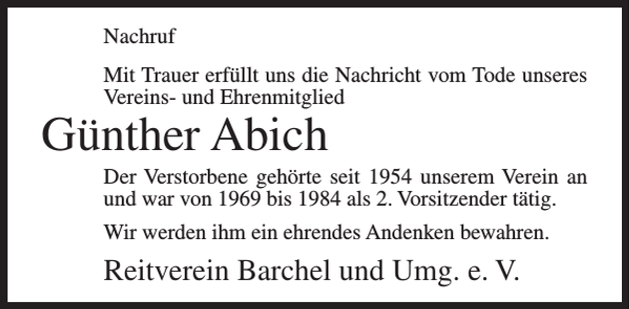 <p>Nachruf<br />Mit Trauer erfüllt uns die Nachricht vom Tode unseres<br />Vereins- und Ehrenmitglied</p><p>Günther Abich</p><p>Der Verstorbene gehörte seit 1954 unserem Verein an<br />und war von 1969 bis 1984 als 2. Vorsitzender tätig.<br />Wir werden ihm ein ehrendes Andenken bewahren.</p><p>Reitverein Barchel und Umg. e. V.</p>