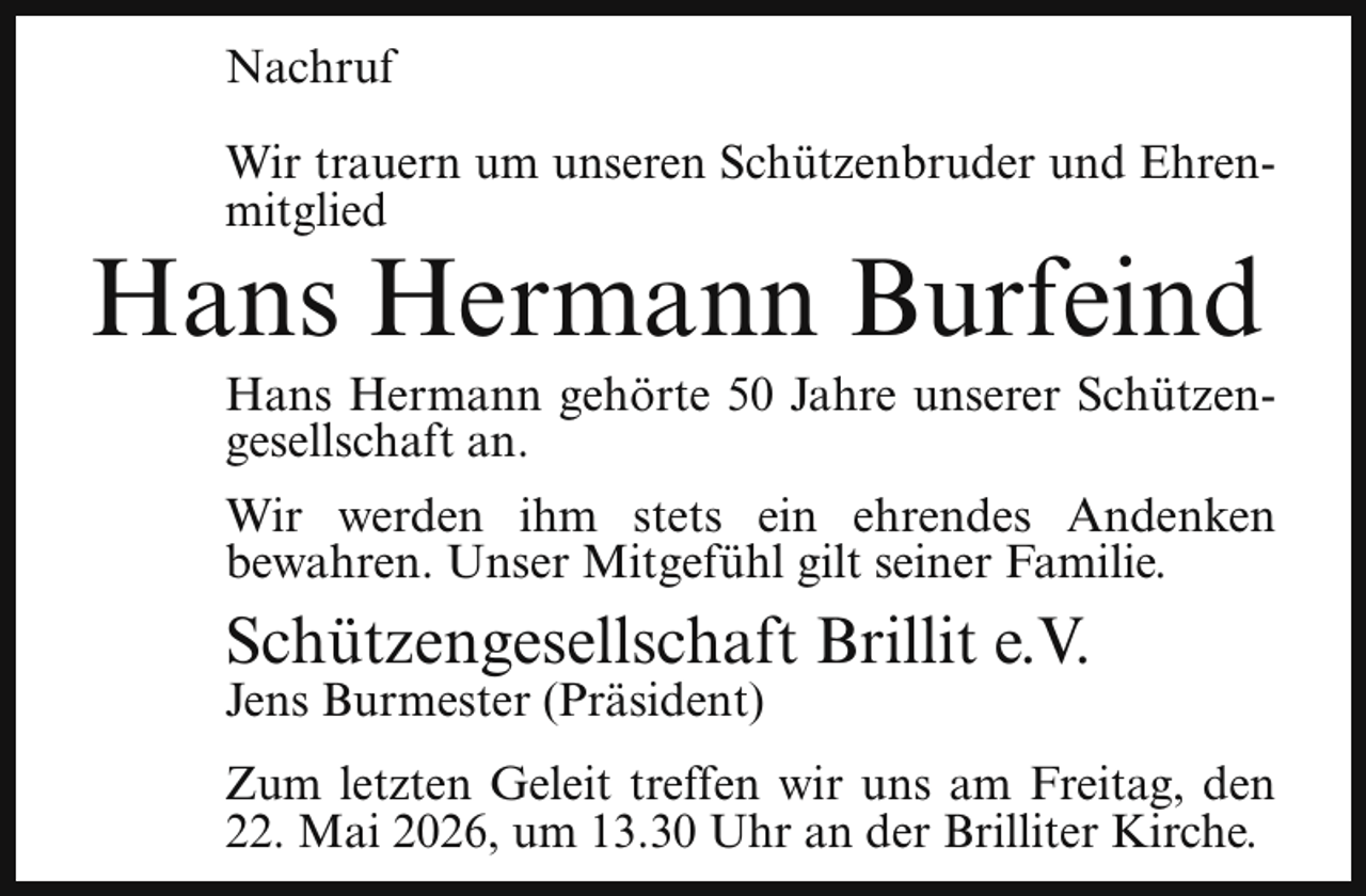 <p>Nachruf<br />Wir trauern um unseren Schützenbruder und Ehrenmitglied</p><p>Hans Hermann Burfeind</p><p>Hans Hermann gehörte 50 Jahre unserer Schützengesellschaft an.<br />Wir werden ihm stets ein ehrendes Andenken<br />bewahren. Unser Mitgefühl gilt seiner Familie.</p><p>Schützengesellschaft Brillit e.V.<br />Jens Burmester (Präsident)</p><p>Zum letzten Geleit treffen wir uns am Freitag, den<br />22. Mai 2026, um 13.30 Uhr an der Brilliter Kirche.</p>