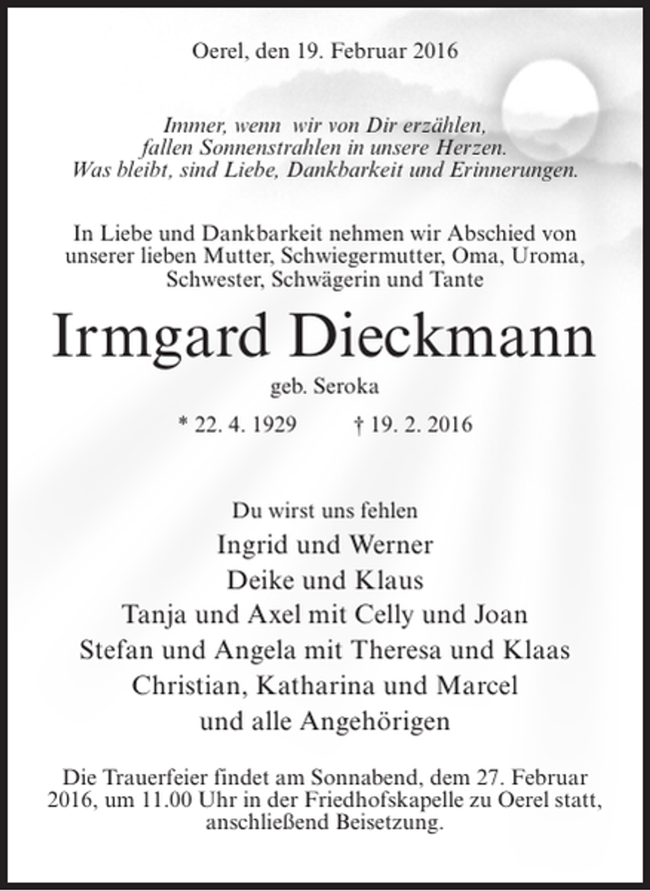 <p>Oerel, den 19. Februar 2016<br />Immer, wenn wir von Dir erzählen,<br />fallen Sonnenstrahlen in unsere Herzen.<br />Was bleibt, sind Liebe, Dankbarkeit und Erinnerungen.<br />In Liebe und Dankbarkeit nehmen wir Abschied von<br />unserer lieben Mutter, Schwiegermutter, Oma, Uroma,<br />Schwester, Schwägerin und Tante</p><p>Irmgard Dieckmann<br />geb. Seroka<br />* 22. 4. 1929 † 19. 2. 2016</p><p>Du wirst uns fehlen</p><p>Ingrid und Werner<br />Deike und Klaus<br />Tanja und Axel mit Celly und Joan<br />Stefan und Angela mit Theresa und Klaas<br />Christian, Katharina und Marcel<br />und alle Angehörigen<br />Die Trauerfeier findet am Sonnabend, dem 27. Februar<br />2016, um 11.00 Uhr in der Friedhofskapelle zu Oerel statt,<br />an­ chließend Beisetzung.<br />s</p>