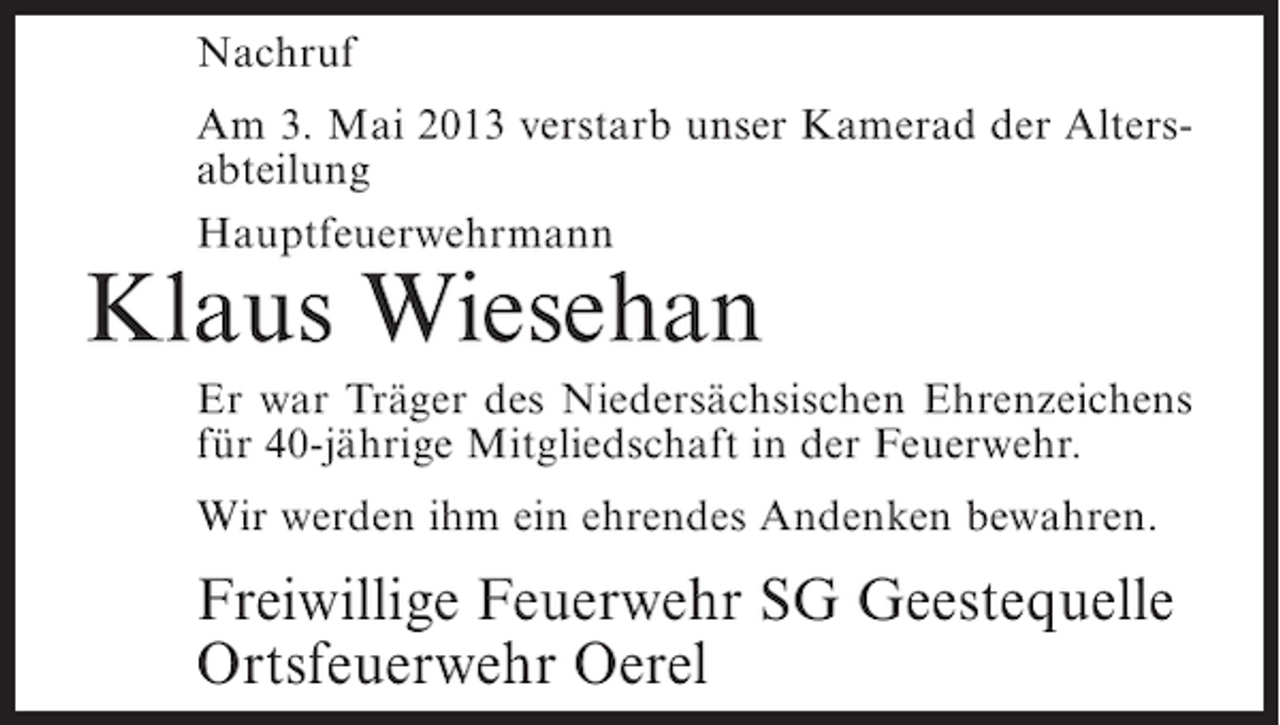 <p>Nachruf<br />Am 3. Mai 2013 verstarb unser Kamerad der Altersabteilung<br />Hauptfeuerwehrmann</p><p>Klaus Wiesehan</p><p>Er war Träger des Niedersächsischen Ehrenzeichens<br />für 40-jährige Mitgliedschaft in der Feuerwehr.<br />Wir werden ihm ein ehrendes Andenken bewahren.</p><p>Freiwillige Feuerwehr SG Geestequelle<br />Ortsfeuerwehr Oerel</p>