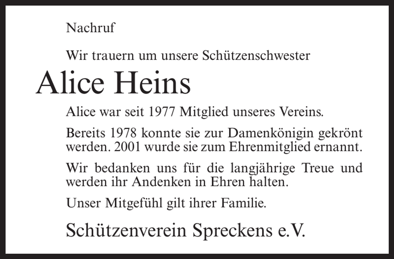 <p>Nachruf<br />Wir trauern um unsere Schützenschwester</p><p>Alice Heins<br />Alice war seit 1977 Mitglied unseres Vereins.<br />Bereits 1978 konnte sie zur Damenkönigin gekrönt<br />werden. 2001 wurde sie zum Ehrenmitglied ernannt.<br />Wir bedanken uns für die langjährige Treue und<br />werden ihr Andenken in Ehren halten.<br />Unser Mitgefühl gilt ihrer Familie.</p><p>Schützenverein Spreckens e.V.</p>