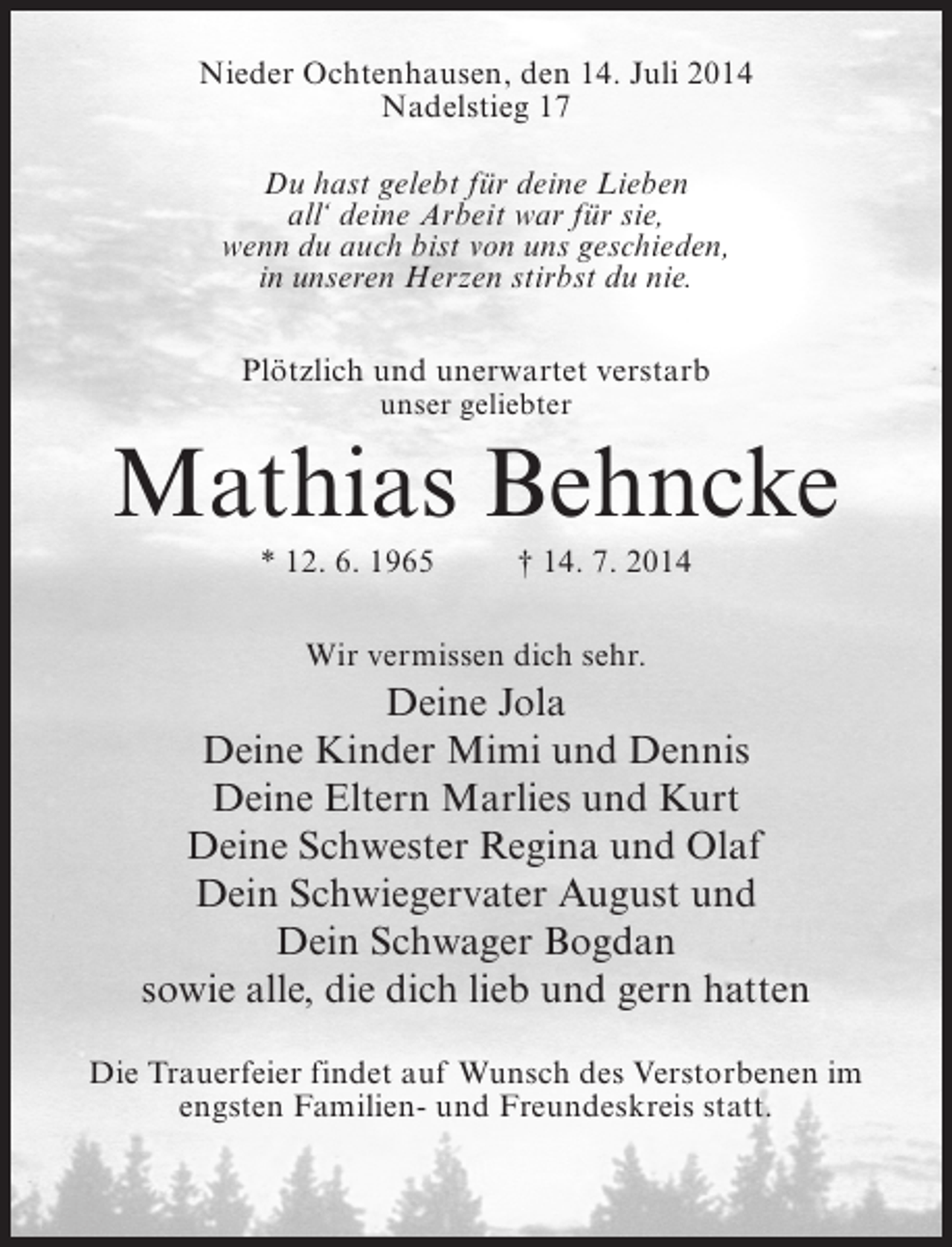 <p>Nieder Ochtenhausen, den 14. Juli 2014<br />Nadelstieg 17<br />Du hast gelebt für deine Lieben<br />all‘ deine Arbeit war für sie,<br />wenn du auch bist von uns geschieden,<br />in unseren Herzen stirbst du nie.<br />Plötzlich und unerwartet verstarb<br />unser geliebter</p><p>Mathias Behncke<br />* 12. 6. 1965 † 14. 7. 2014<br />Wir vermissen dich sehr.</p><p>Deine Jola<br />Deine Kinder Mimi und Dennis<br />Deine Eltern Marlies und Kurt<br />Deine Schwester Regina und Olaf<br />Dein Schwiegervater August und<br />Dein Schwager Bogdan<br />sowie alle, die dich lieb und gern hatten<br />Die Trauerfeier findet auf Wunsch des Verstorbenen im<br />engsten Familien- und Freundeskreis statt.</p>