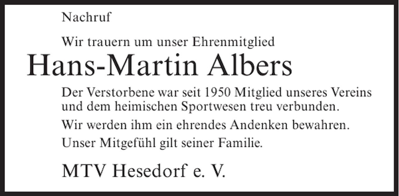 <p>Nachruf<br />Wir trauern um unser Ehrenmitglied</p><p>Hans-Martin Albers<br />Der Verstorbene war seit 1950 Mitglied unseres Vereins<br />und dem heimischen Sportwesen treu verbunden.<br />Wir werden ihm ein ehrendes Andenken bewahren.<br />Unser Mitgefühl gilt seiner Familie.</p><p>MTV Hesedorf e. V.</p>