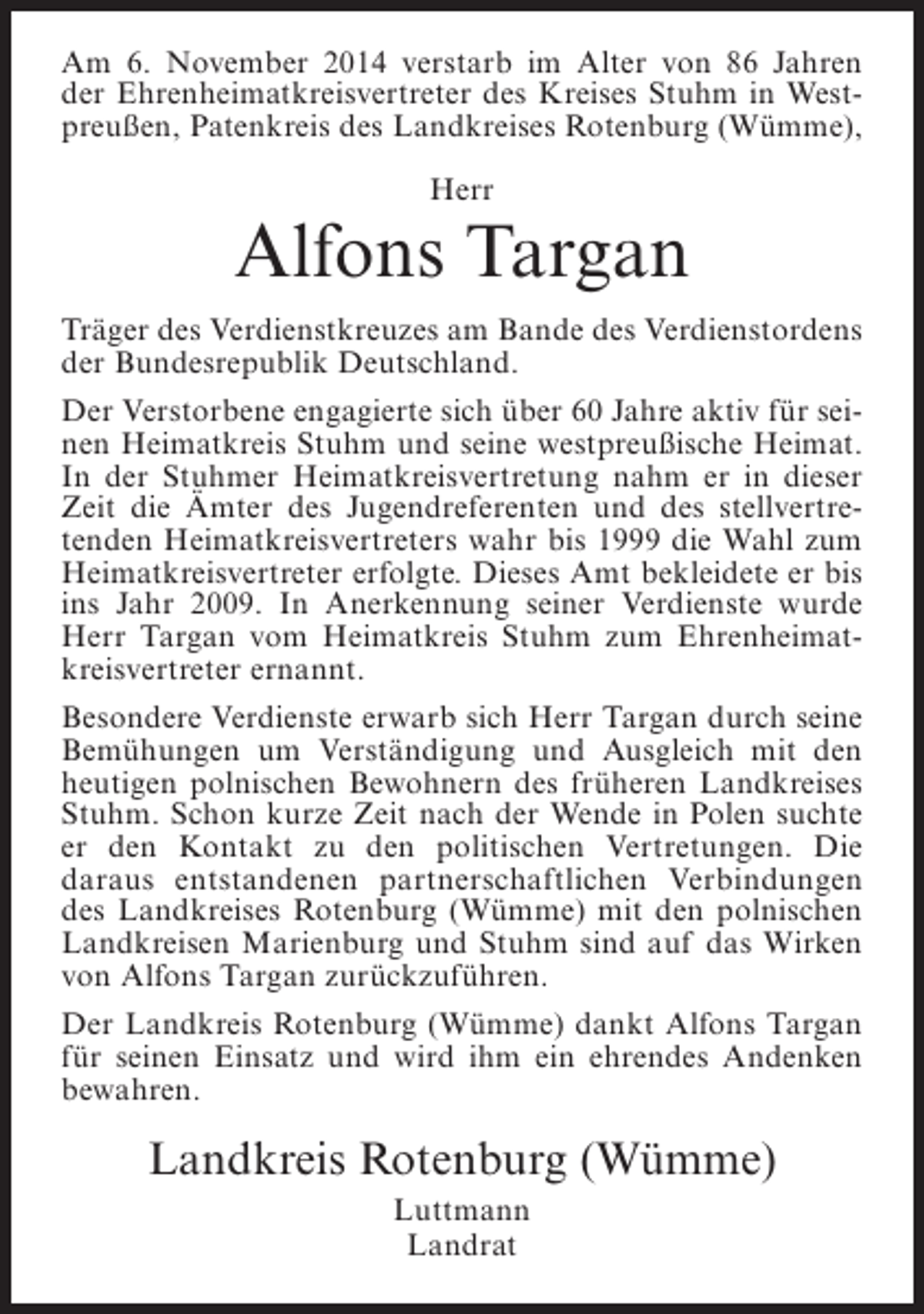 <p>Am 6. November 2014 verstarb im Alter von 86 Jahren<br />der Ehrenheimatkreisvertreter des Kreises Stuhm in Westpreußen, Patenkreis des Landkreises Rotenburg (Wümme),<br />Herr</p><p>Alfons Targan<br />Träger des Verdienstkreuzes am Bande des Verdienstordens<br />der Bundesrepublik Deutschland.<br />Der Verstorbene engagierte sich über 60 Jahre aktiv für seinen Heimatkreis Stuhm und seine westpreußische Heimat.<br />In der Stuhmer Heimatkreisvertretung nahm er in dieser<br />Zeit die Ämter des Jugendreferenten und des stellvertretenden Heimatkreisvertreters wahr bis 1999 die Wahl zum<br />Heimatkreisvertreter erfolgte. Dieses Amt bekleidete er bis<br />ins Jahr 2009. In Anerkennung seiner Verdienste wurde<br />Herr Targan vom Heimatkreis Stuhm zum Ehrenheimatkreisvertreter ernannt.<br />Besondere Verdienste erwarb sich Herr Targan durch seine<br />Bemühungen um Verständigung und Ausgleich mit den<br />heutigen polnischen Bewohnern des früheren Landkreises<br />Stuhm. Schon kurze Zeit nach der Wende in Polen suchte<br />er den Kontakt zu den politischen Vertretungen. Die<br />daraus entstandenen partnerschaftlichen Verbindungen<br />des Landkreises Rotenburg (Wümme) mit den polnischen<br />Landkreisen Marienburg und Stuhm sind auf das Wirken<br />von Alfons Targan zurückzuführen.<br />Der Landkreis Rotenburg (Wümme) dankt Alfons Targan<br />für seinen Einsatz und wird ihm ein ehrendes Andenken<br />bewahren.</p><p>Landkreis Rotenburg (Wümme)<br />Luttmann<br />Landrat</p>