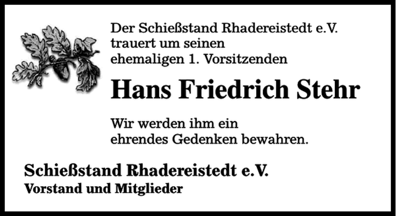 <p>Der Schießstand Rhadereistedt e.V.<br />trauert um seinen<br />ehemaligen 1. Vorsitzenden</p><p>Hans Friedrich Stehr<br />Wir werden ihm ein<br />ehrendes Gedenken bewahren.</p><p>Schießstand Rhadereistedt e.V.<br />Vorstand und Mitglieder</p>