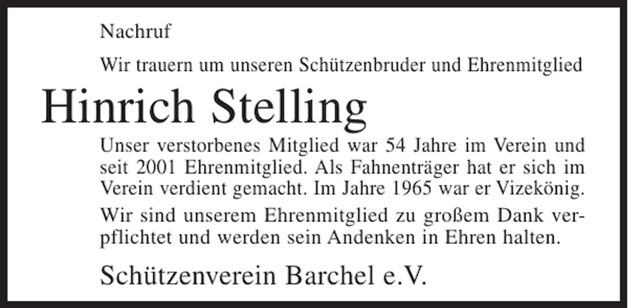 <p>Nachruf<br />Wir trauern um unseren Schützenbruder und Ehrenmitglied</p><p>Hinrich Stelling<br />Unser verstorbenes Mitglied war 54 Jahre im Verein und<br />seit 2001 Ehrenmitglied. Als Fahnenträger hat er sich im<br />Verein verdient gemacht. Im Jahre 1965 war er Vizekönig.<br />Wir sind unserem Ehrenmitglied zu großem Dank verpflichtet und werden sein Andenken in Ehren halten.</p><p>Schützenverein Barchel e.V.</p>