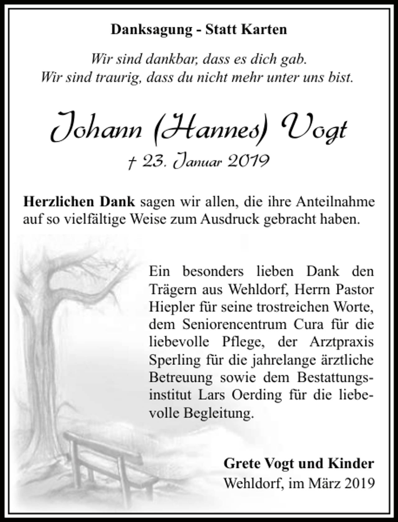 <p>Danksagung - Statt Karten<br />Wir sind dankbar, dass es dich gab.<br />Wir sind traurig, dass du nicht mehr unter uns bist.</p><p>Johann (Hannes) Vogt<br />† 23. Januar 2019<br />Herzlichen Dank sagen wir allen, die ihre Anteilnahme<br />auf so vielfältige Weise zum Ausdruck gebracht haben.<br />Ein besonders lieben Dank den<br />Trägern aus Wehldorf, Herrn Pastor<br />Hiepler für seine trostreichen Worte,<br />dem Seniorencentrum Cura für die<br />liebevolle Pflege, der Arztpraxis<br />Sperling für die jahrelange ärztliche<br />Betreuung sowie dem Bestattungsinstitut Lars Oerding für die liebevolle Begleitung.<br />Grete Vogt und Kinder<br />Wehldorf, im März 2019</p>