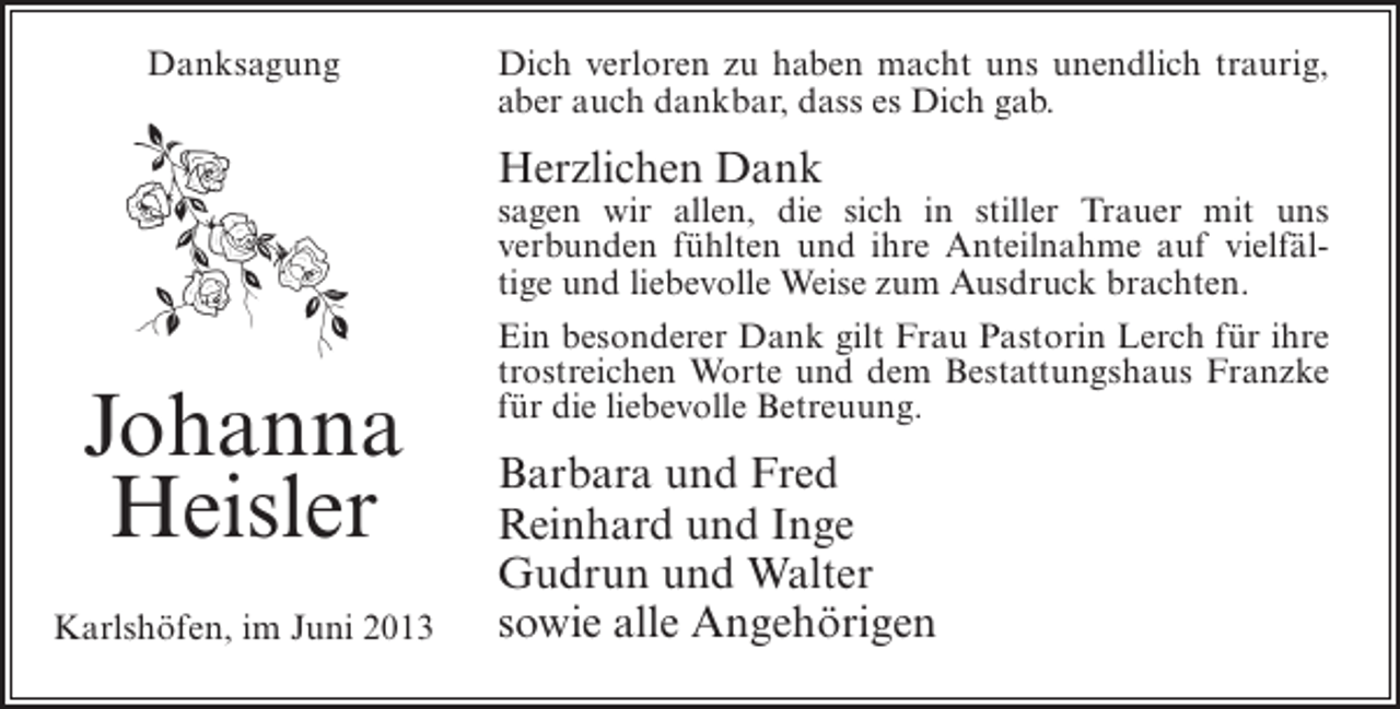 <p>Danksagung</p><p>Dich verloren zu haben macht uns unendlich traurig,<br />aber auch dankbar, dass es Dich gab.</p><p>Herzlichen Dank</p><p>Johanna<br />Heisler<br />Karlshöfen, im Juni 2013</p><p>sagen wir allen, die sich in stiller Trauer mit uns<br />verbunden fühlten und ihre Anteilnahme auf vielfältige und liebevolle Weise zum Ausdruck brachten.<br />Ein besonderer Dank gilt Frau Pastorin Lerch für ihre<br />trostreichen Worte und dem Bestattungshaus Franzke<br />für die liebevolle Betreuung.</p><p>Barbara und Fred<br />Reinhard und Inge<br />Gudrun und Walter<br />sowie alle Angehörigen</p>