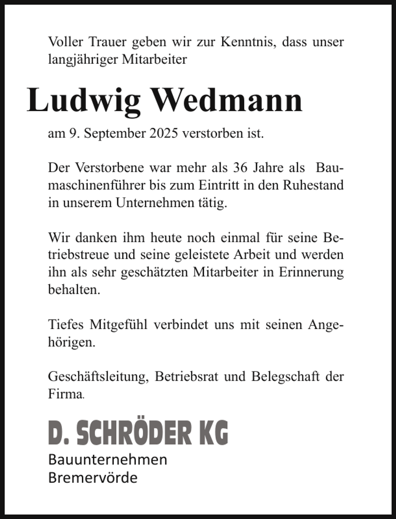 <p>Voller Trauer geben wir zur Kenntnis, dass unser<br />langjähriger Mitarbeiter</p><p>Ludwig Wedmann<br />am 9. September 2025 verstorben ist.<br />Der Verstorbene war mehr als 36 Jahre als Baumaschinenführer bis zum Eintritt in den Ruhestand<br />in unserem Unternehmen tätig.<br />Wir danken ihm heute noch einmal für seine Betriebstreue und seine geleistete Arbeit und werden<br />ihn als sehr geschätzten Mitarbeiter in Erinnerung<br />behalten.<br />Tiefes Mitgefühl verbindet uns mit seinen Angehörigen.<br />Geschäftsleitung, Betriebsrat und Belegschaft der<br />Firma.</p><p>D. SCHRÖDER KG</p><p>Bauunternehmen<br />Bremervörde</p>