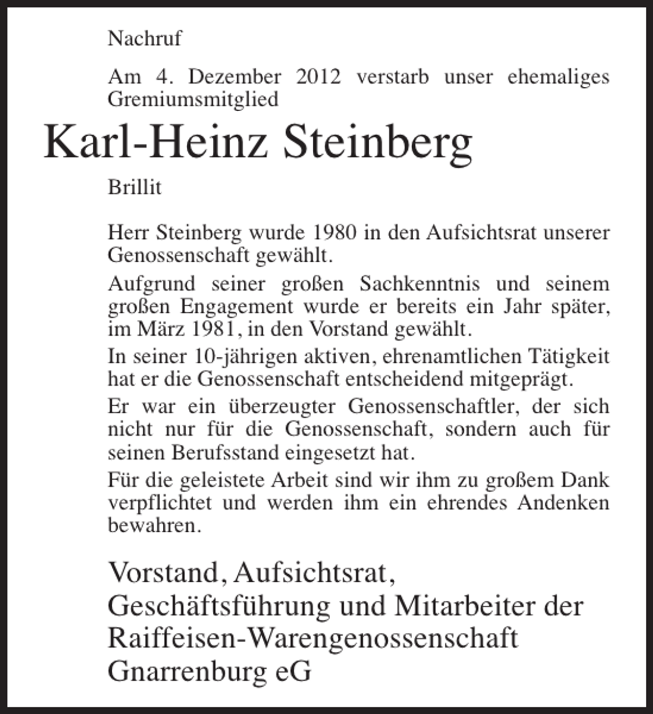 <p>Nachruf<br />Am 4. Dezember 2012 verstarb unser ehemaliges<br />Gremiumsmitglied</p><p>Karl-Heinz Steinberg<br />Brillit<br />Herr Steinberg wurde 1980 in den Aufsichtsrat unserer<br />Genossenschaft gewählt.<br />Aufgrund seiner großen Sachkenntnis und seinem<br />großen Engagement wurde er bereits ein Jahr später,<br />im März 1981, in den Vorstand gewählt.<br />In seiner 10-jährigen aktiven, ehrenamtlichen Tätigkeit<br />hat er die Genossenschaft entscheidend mitgeprägt.<br />Er war ein überzeugter Genossenschaftler, der sich<br />nicht nur für die Genossenschaft, sondern auch für<br />seinen Berufsstand eingesetzt hat.<br />Für die geleistete Arbeit sind wir ihm zu großem Dank<br />verpflichtet und werden ihm ein ehrendes Andenken<br />bewahren.</p><p>Vorstand, Aufsichtsrat,<br />Geschäftsführung und Mitarbeiter der<br />Raiffeisen-Warengenossenschaft<br />Gnarrenburg eG</p>