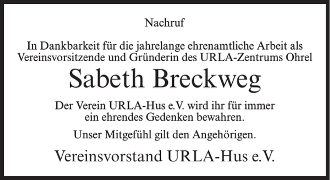 <p>Nachruf<br />In Dankbarkeit für die jahrelange ehrenamtliche Arbeit als<br />Vereinsvorsitzende und Gründerin des URLA-Zentrums Ohrel</p><p>Sabeth Breckweg</p><p>Der Verein URLA-Hus e.V. wird ihr für immer<br />ein ehrendes Gedenken bewahren.<br />Unser Mitgefühl gilt den Angehörigen.</p><p>Vereinsvorstand URLA-Hus e.V.</p>