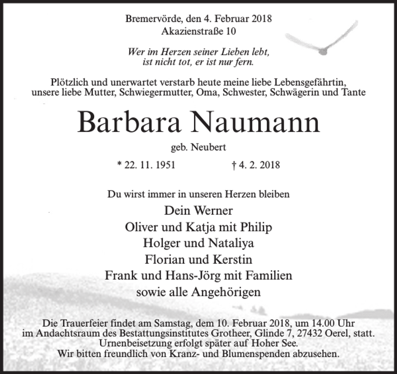 <p>Bremervörde, den 4. Februar 2018<br />Akazienstraße 10<br />Wer im Herzen seiner Lieben lebt,<br />ist nicht tot, er ist nur fern.<br />Plötzlich und unerwartet verstarb heute meine liebe Lebensgefährtin,<br />unsere liebe Mutter, Schwiegermutter, Oma, Schwester, Schwägerin und Tante</p><p>Barbara Naumann<br />geb. Neubert<br />* 22. 11. 1951</p><p>† 4. 2. 2018</p><p>Du wirst immer in unseren Herzen bleiben</p><p>Dein Werner<br />Oliver und Katja mit Philip<br />Holger und Nataliya<br />Florian und Kerstin<br />Frank und Hans-Jörg mit Familien<br />sowie alle Angehörigen<br />Die Trauerfeier findet am Samstag, dem 10. Februar 2018, um 14.00 Uhr<br />im Andachtsraum des Bestattungsinstitutes Grotheer, Glinde 7, 27432 Oerel, statt.<br />Urnenbeisetzung erfolgt später auf Hoher See.<br />Wir bitten freundlich von Kranz- und Blumenspenden abzusehen.</p>