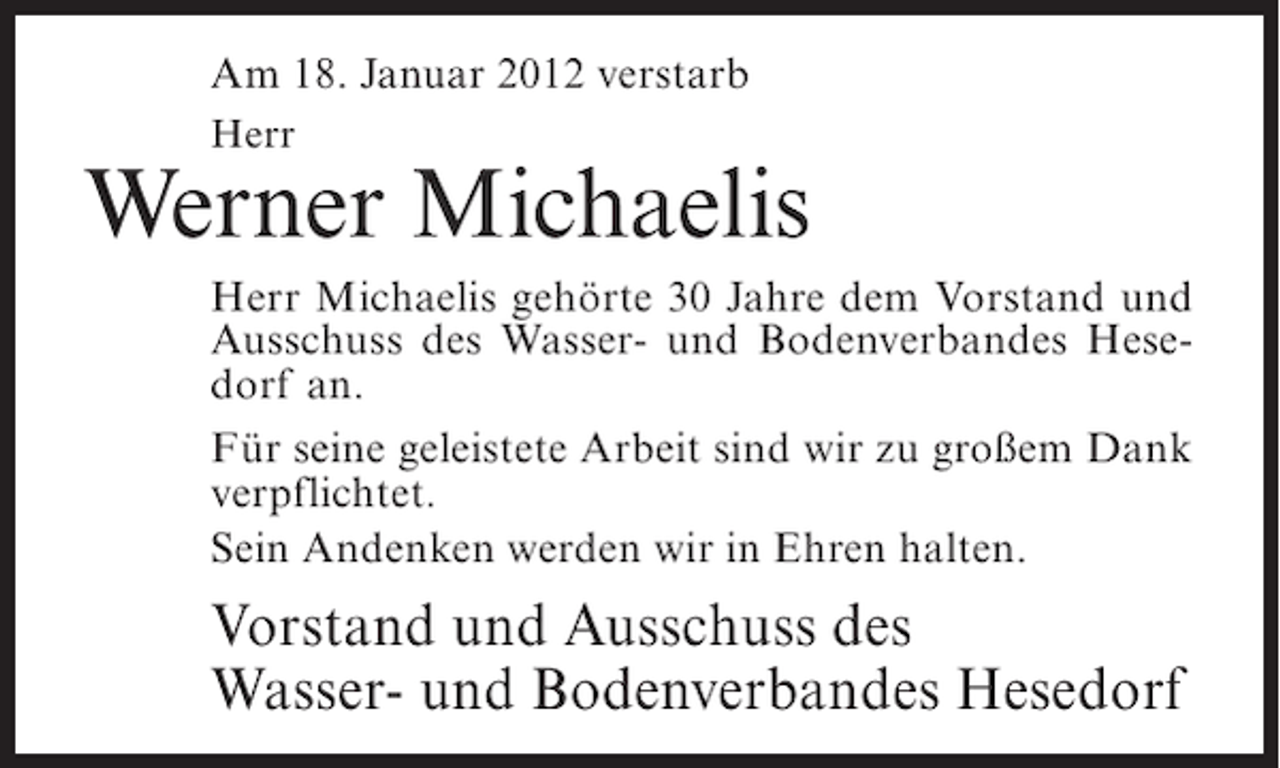 <p>Am 18. Januar 2012 verstarb<br />Herr</p><p>Werner Michaelis<br />Herr Michaelis gehörte 30 Jahre dem Vorstand und<br />Ausschuss des Wasser- und Bodenverbandes Hesedorf an.<br />Für seine geleistete Arbeit sind wir zu großem Dank<br />verpflichtet.<br />Sein Andenken werden wir in Ehren halten.</p><p>Vorstand und Ausschuss des<br />Wasser- und Bodenverbandes Hesedorf</p>