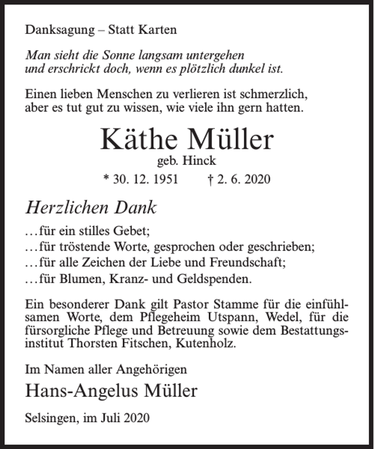 <p>Danksagung – Statt Karten<br />Man sieht die Sonne langsam untergehen<br />und erschrickt doch, wenn es plötzlich dunkel ist.<br />Einen lieben Menschen zu verlieren ist schmerzlich,<br />aber es tut gut zu wissen, wie viele ihn gern hatten.</p><p>Käthe Müller<br />geb. Hinck<br />* 30. 12. 1951<br />† 2. 6. 2020</p><p>Herzlichen Dank<br />...für ein stilles Gebet;<br />...für tröstende Worte, gesprochen oder geschrieben;<br />...für alle Zeichen der Liebe und Freundschaft;<br />...für Blumen, Kranz- und Geldspenden.<br />Ein besonderer Dank gilt Pastor Stamme für die einfühlsamen Worte, dem Pflegeheim Utspann, Wedel, für die<br />fürsorgliche Pflege und Betreuung sowie dem Bestattungsinstitut Thorsten Fitschen, Kutenholz.<br />Im Namen aller Angehörigen</p><p>Hans-Angelus Müller<br />Selsingen, im Juli 2020</p>