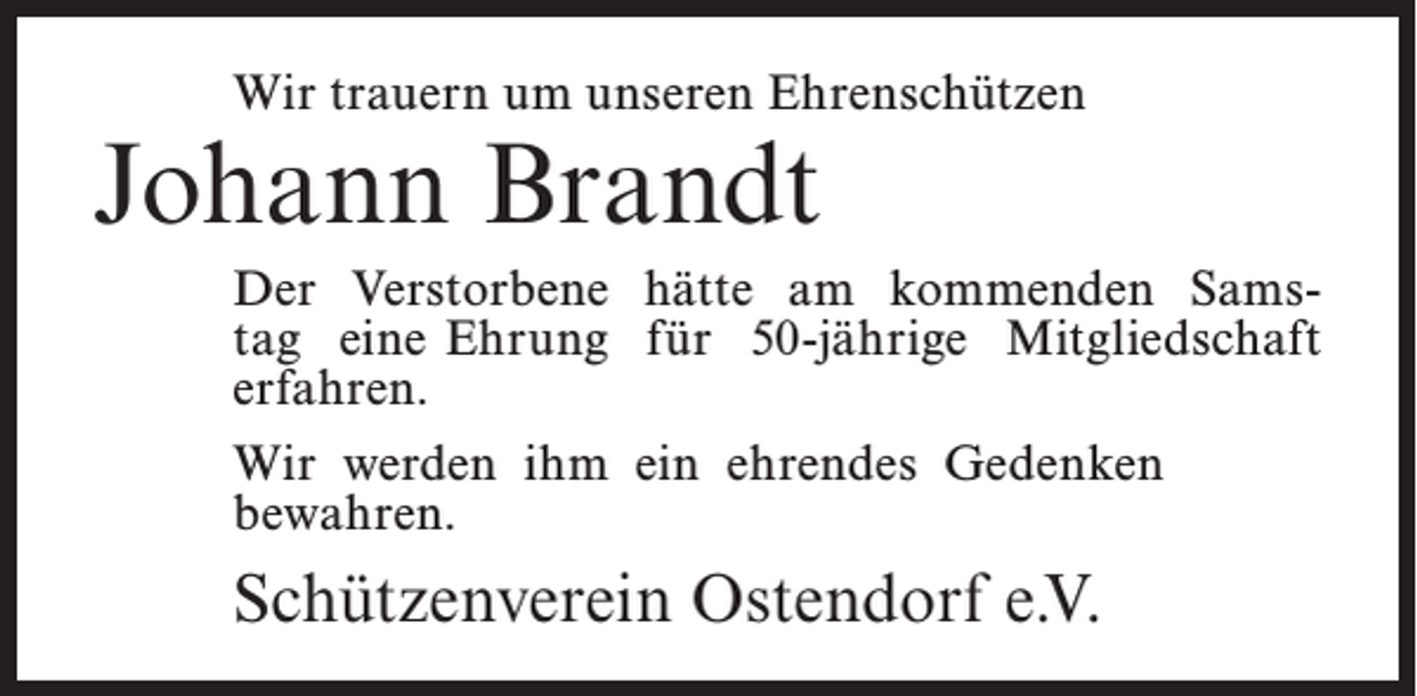 <p>Wir trauern um unseren Ehrenschützen</p><p>Johann Brandt</p><p>Der Verstorbene hätte am kommenden Samstag eine Ehrung für 50-jährige Mitgliedschaft<br />erfahren.<br />Wir werden ihm ein ehrendes Gedenken<br />bewahren.</p><p>Schützenverein Ostendorf e.V.</p>