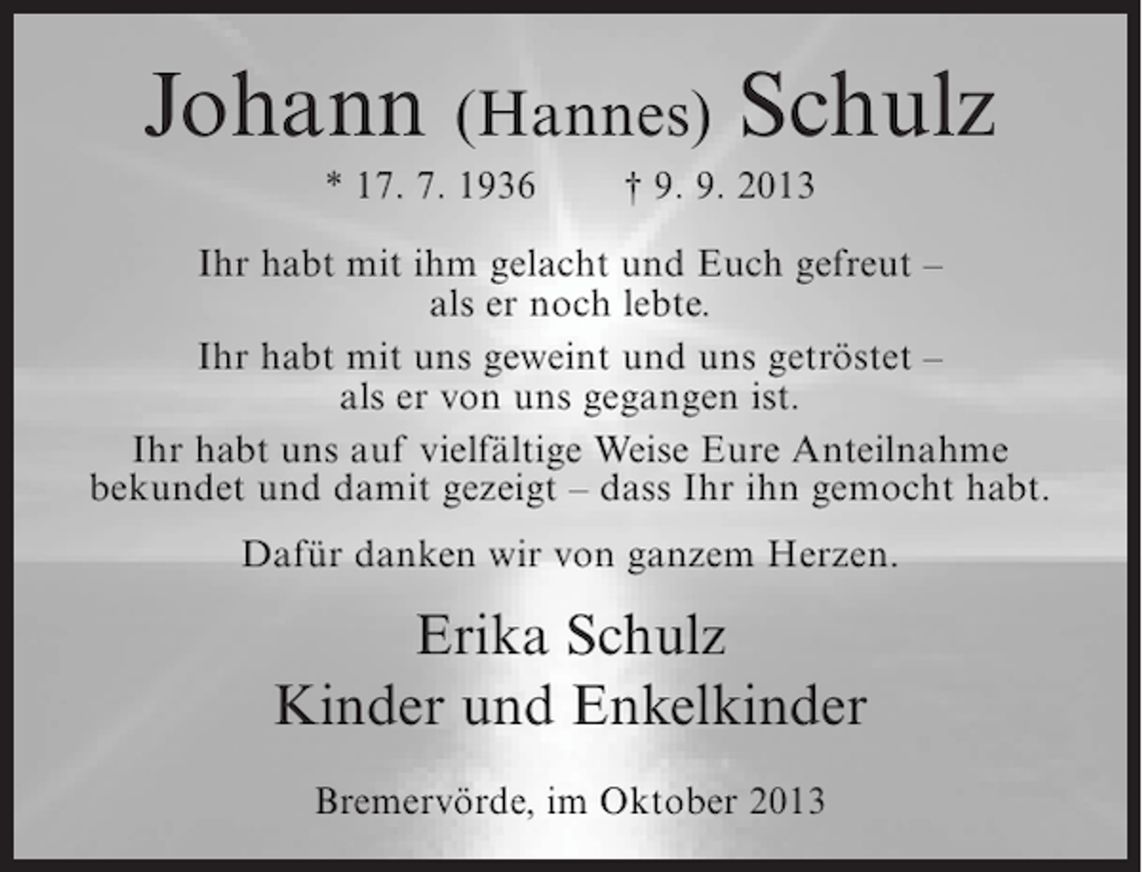 <p>Johann (Hannes) Schulz<br />* 17. 7. 1936</p><p>† 9. 9. 2013</p><p>Ihr habt mit ihm gelacht und Euch gefreut –<br />als er noch lebte.<br />Ihr habt mit uns geweint und uns getröstet –<br />als er von uns gegangen ist.<br />Ihr habt uns auf vielfältige Weise Eure Anteilnahme<br />bekundet und damit gezeigt – dass Ihr ihn gemocht habt.<br />Dafür danken wir von ganzem Herzen.</p><p>Erika Schulz<br />Kinder und Enkelkinder<br />Bremervörde, im Oktober 2013</p>