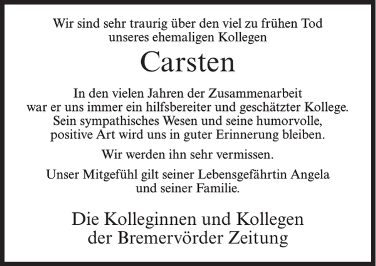 <p>Wir sind sehr traurig über den viel zu frühen Tod<br />unseres ehemaligen Kollegen</p><p>Carsten<br />In den vielen Jahren der Zusammenarbeit<br />war er uns immer ein hilfsbereiter und geschätzter Kollege.<br />Sein sympathisches Wesen und seine humorvolle,<br />positive Art wird uns in guter Erinnerung bleiben.<br />Wir werden ihn sehr vermissen.<br />Unser Mitgefühl gilt seiner Lebensgefährtin Angela<br />und seiner Familie.</p><p>Die Kolleginnen und Kollegen<br />der Bremervörder Zeitung</p>