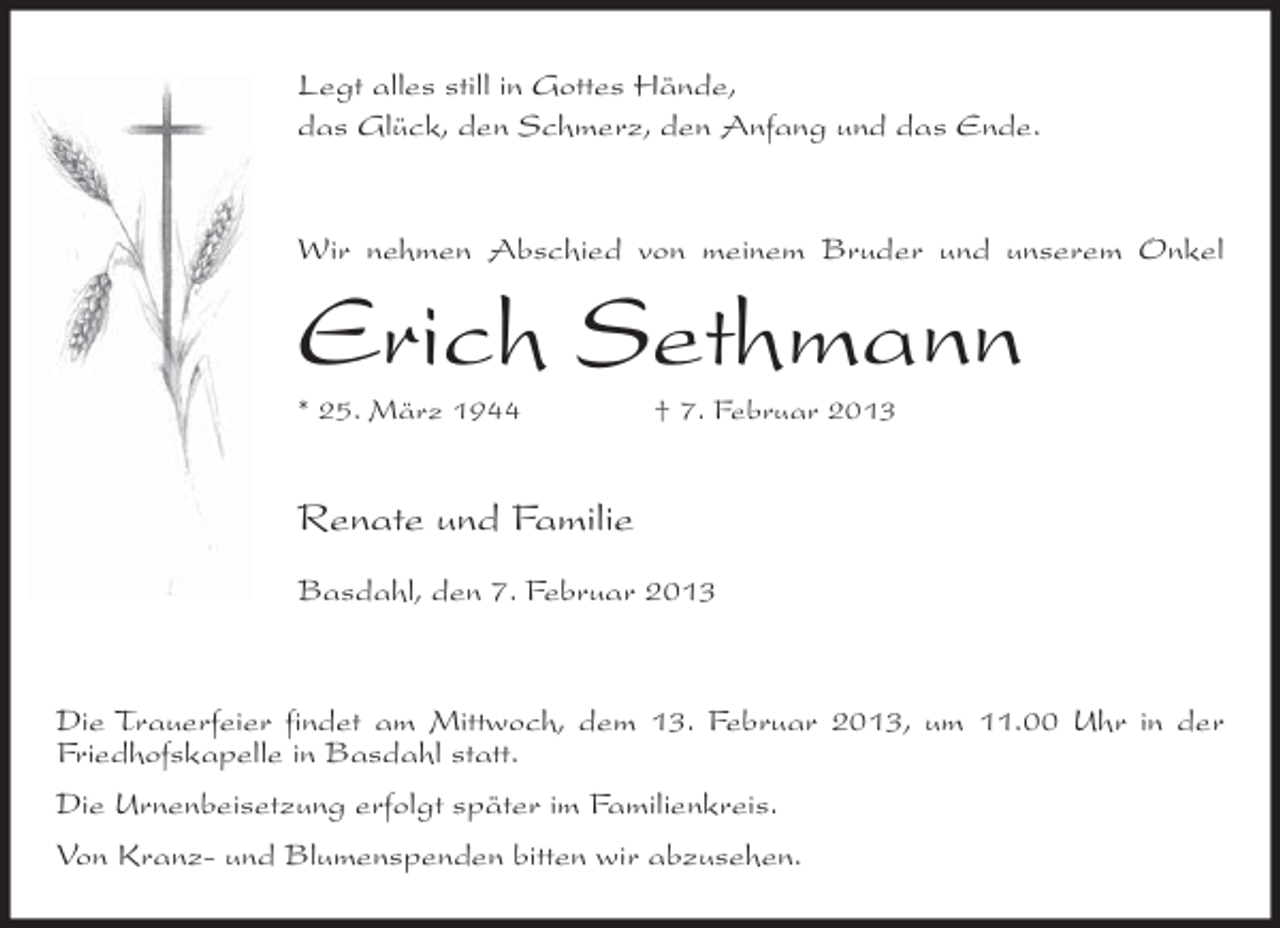 <p>Legt alles still in Gottes Hände,<br />das Glück, den Schmerz, den Anfang und das Ende.</p><p>Wir nehmen Abschied von meinem Bruder und unserem Onkel</p><p>Erich Sethmann<br />* 25. März 1944</p><p>† 7. Februar 2013</p><p>Renate und Familie<br />Basdahl, den 7. Februar 2013</p><p>Die Trauerfeier findet am Mittwoch, dem 13. Februar 2013, um 11.00 Uhr in der<br />Friedhofskapelle in Basdahl statt.<br />Die Urnenbeisetzung erfolgt später im Familienkreis.<br />Von Kranz- und Blumenspenden bitten wir abzusehen.</p>